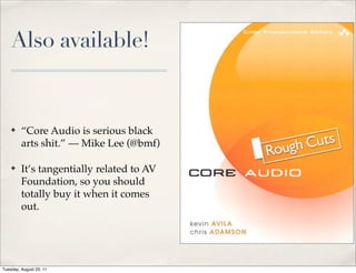 Also available!


    ✤    “Core Audio is serious black
         arts shit.” — Mike Lee (@bmf)

    ✤    It’s tangentially related to AV
         Foundation, so you should
         totally buy it when it comes
         out.




Tuesday, August 23, 11
 