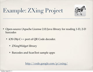 Example: ZXing Project

    ✤    Open-source (Apache License 2.0) Java library for reading 1-D, 2-D
         barcodes

          ✤    iOS Obj-C++ port of QR Code decoder.

                ✤    ZXingWidget library

                ✤    Barcodes and ScanTest sample apps


                               http://code.google.com/p/zxing/

Tuesday, August 23, 11
 