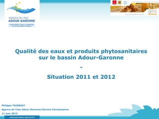 Qualité des eaux et produits phytosanitaires
sur le bassin Adour-Garonne
-
Situation 2011 et 2012
Philippe THIEBAUT
Agence de l’eau Adour-Garonne/Service Connaissance
11 Juin 2013
 