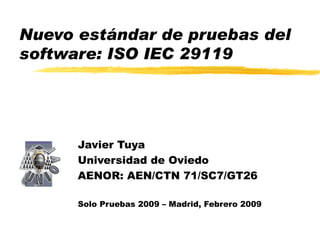 Nuevo estándar de pruebas del software: ISO IEC 29119 Javier Tuya Universidad de Oviedo AENOR:  AEN/CTN 71/SC7/GT26 Solo Pruebas 2009 – Madrid, Febrero 2009 