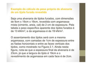 Exemplo do cálculo do peso próprio de alvenaria
de um tijolo furado revestida
Seja uma alvenaria de tijolos furados, com dimensões
de 9cm x 19cm x 19cm, revestida com argamassa
mista (cimento, areia, cal) de 2 cm de espessura. Pela
tabela o peso específico aparente dos tijolos furados é
de 13 kN/m3, e da argamassa é de 19 kN/m3.
O assentamento dos tijolos será com a mesma
argamassa, com camadas de 1cm de espessura entre
as fiadas horizontais e entre as faces verticais dos
tijolos, como mostrado na Figura 2.1. Ainda nesta
figura, nota-se que a espessura final da alvenaria é de
23cm, já que a largura do tijolo é 19cm e o
revestimento de argamassa em cada face é de 2cm.
 
