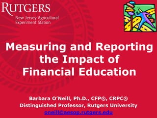 Measuring and Reporting
the Impact of
Financial Education
Barbara O’Neill, Ph.D., CFP®, CRPC®
Distinguished Professor, Rutgers University
oneill@aesop.rutgers.edu
 