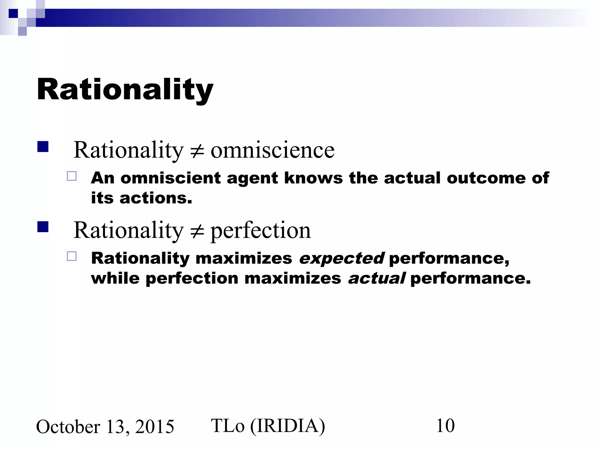 TLo (IRIDIA) 10October 13, 2015
Rationality
 Rationality ≠ omniscience
 An omniscient agent knows the actual outcome of
its actions.
 Rationality ≠ perfection
 Rationality maximizes expected performance,
while perfection maximizes actual performance.
 