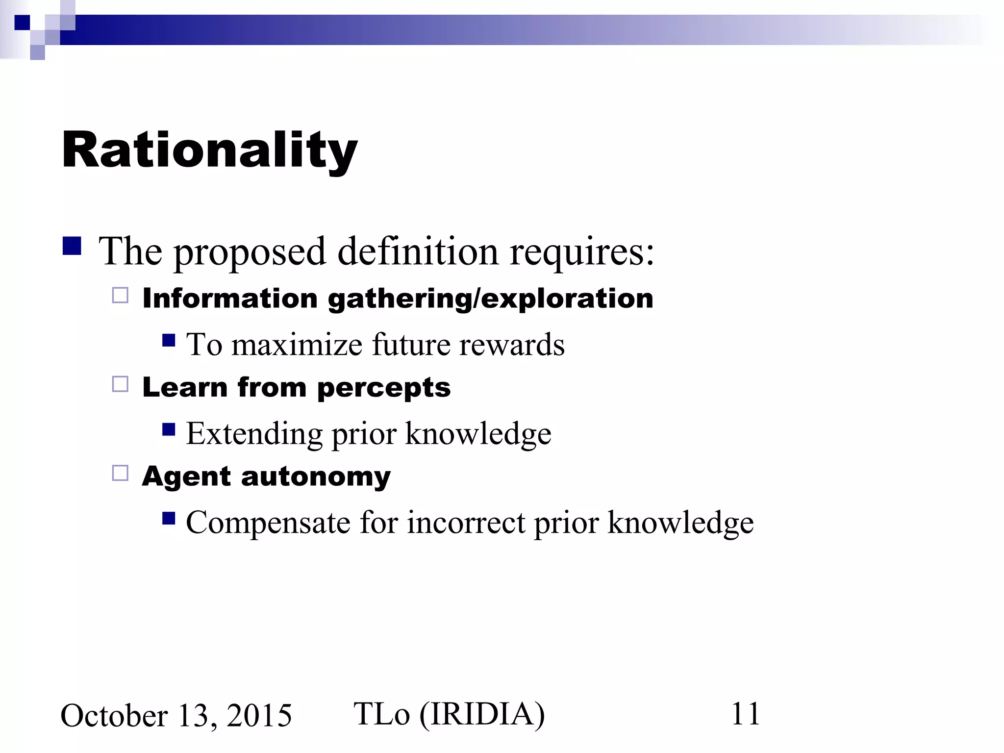 TLo (IRIDIA) 11October 13, 2015
Rationality
 The proposed definition requires:
 Information gathering/exploration
 To maximize future rewards
 Learn from percepts
 Extending prior knowledge
 Agent autonomy
 Compensate for incorrect prior knowledge
 