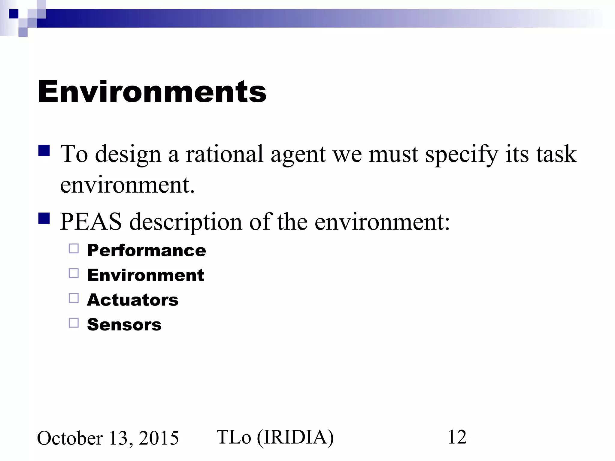TLo (IRIDIA) 12October 13, 2015
Environments
 To design a rational agent we must specify its task
environment.
 PEAS description of the environment:
 Performance
 Environment
 Actuators
 Sensors
 