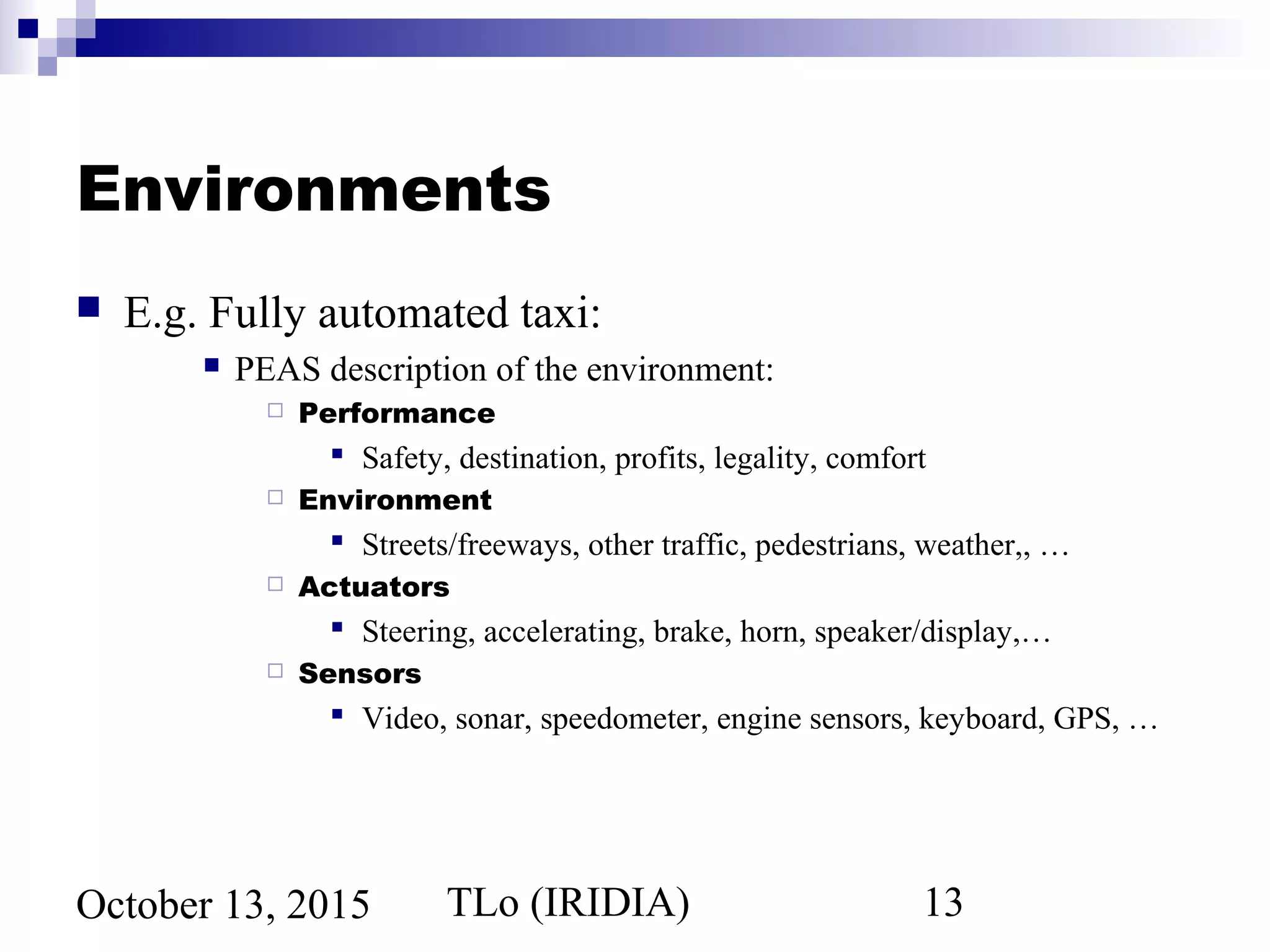 TLo (IRIDIA) 13October 13, 2015
Environments
 E.g. Fully automated taxi:
 PEAS description of the environment:
 Performance
 Safety, destination, profits, legality, comfort
 Environment
 Streets/freeways, other traffic, pedestrians, weather,, …
 Actuators
 Steering, accelerating, brake, horn, speaker/display,…
 Sensors
 Video, sonar, speedometer, engine sensors, keyboard, GPS, …
 