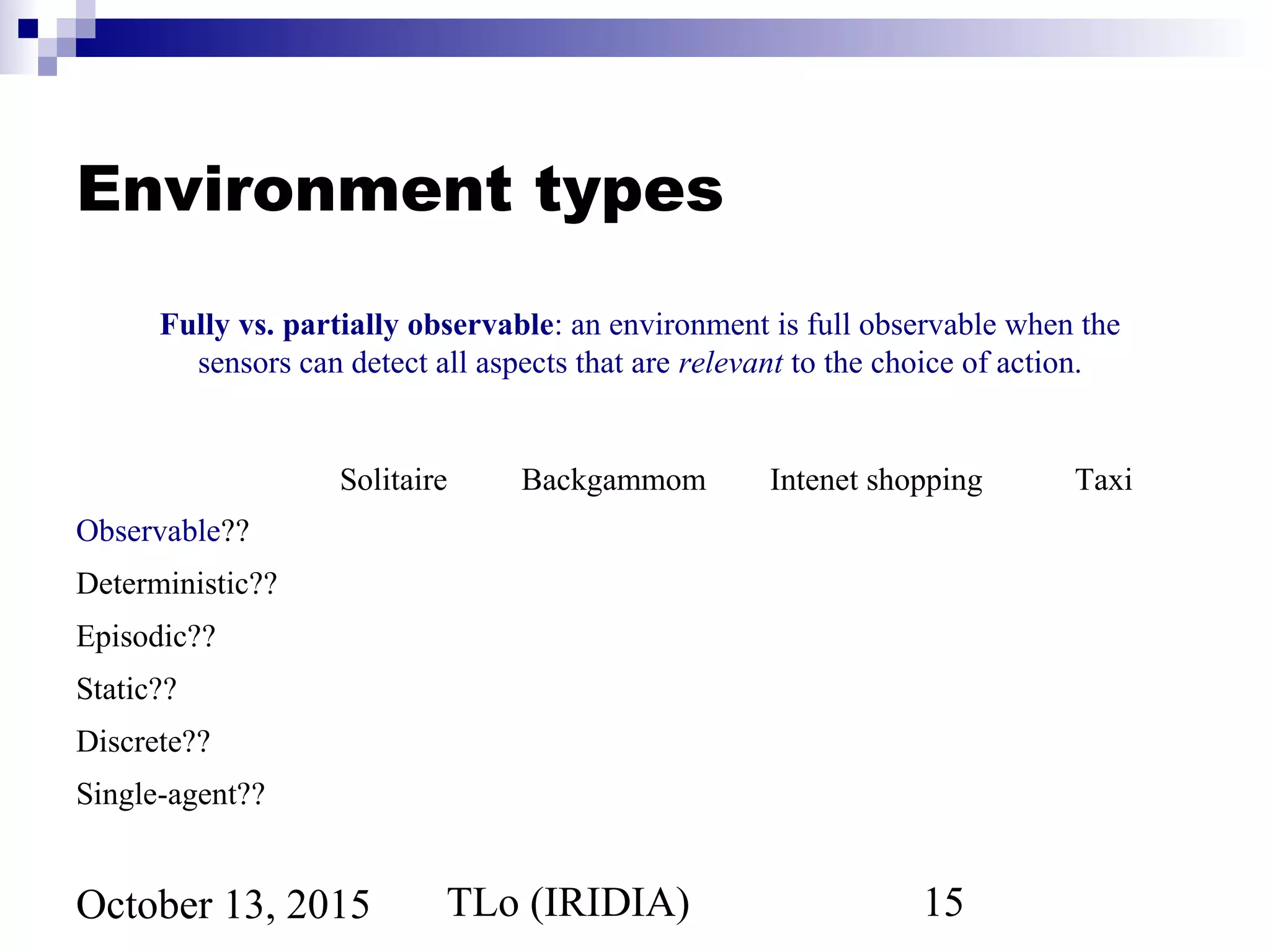 TLo (IRIDIA) 15October 13, 2015
Environment types
Solitaire Backgammom Intenet shopping Taxi
Observable??
Deterministic??
Episodic??
Static??
Discrete??
Single-agent??
Fully vs. partially observable: an environment is full observable when the
sensors can detect all aspects that are relevant to the choice of action.
 