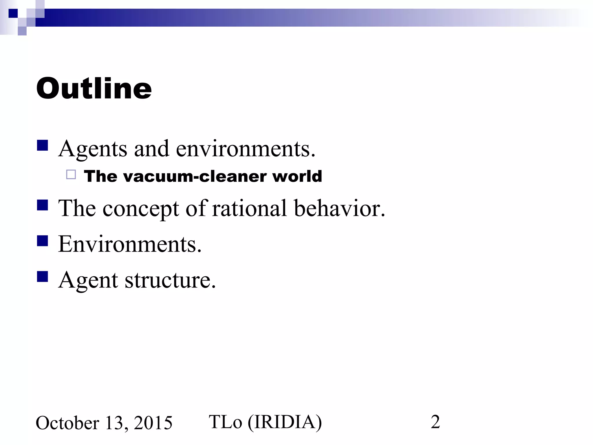 TLo (IRIDIA) 2October 13, 2015
Outline
 Agents and environments.
 The vacuum-cleaner world
 The concept of rational behavior.
 Environments.
 Agent structure.
 