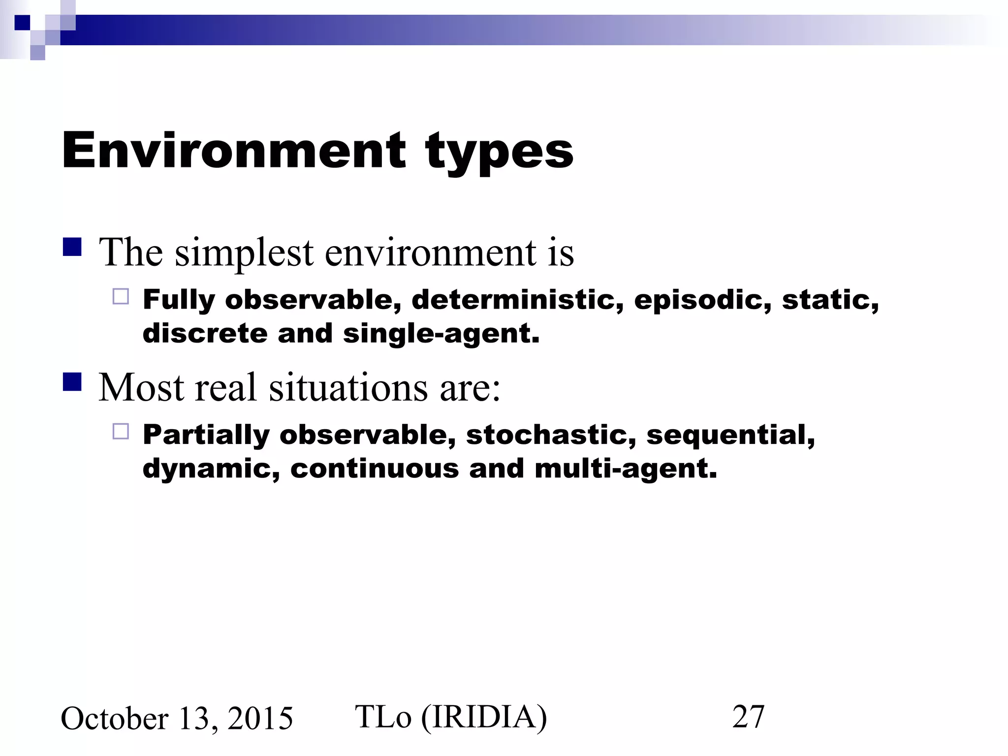 TLo (IRIDIA) 27October 13, 2015
Environment types
 The simplest environment is
 Fully observable, deterministic, episodic, static,
discrete and single-agent.
 Most real situations are:
 Partially observable, stochastic, sequential,
dynamic, continuous and multi-agent.
 