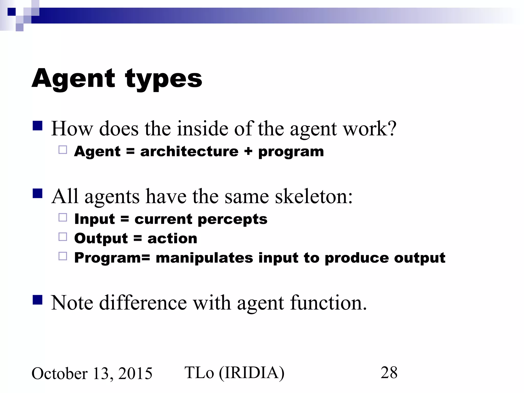 TLo (IRIDIA) 28October 13, 2015
Agent types
 How does the inside of the agent work?
 Agent = architecture + program
 All agents have the same skeleton:
 Input = current percepts
 Output = action
 Program= manipulates input to produce output
 Note difference with agent function.
 