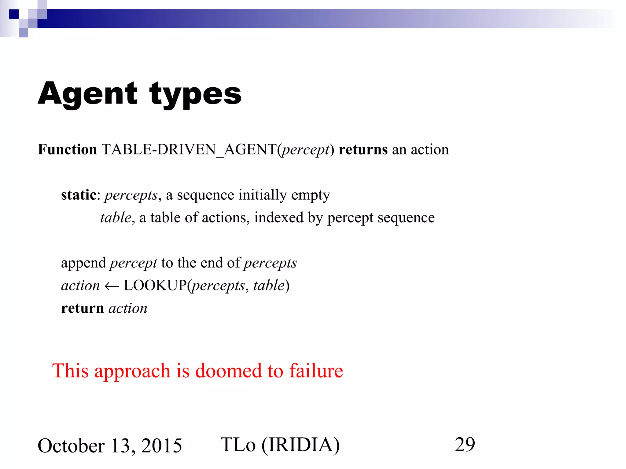TLo (IRIDIA) 29October 13, 2015
Agent types
Function TABLE-DRIVEN_AGENT(percept) returns an action
static: percepts, a sequence initially empty
table, a table of actions, indexed by percept sequence
append percept to the end of percepts
action ← LOOKUP(percepts, table)
return action
This approach is doomed to failure
 