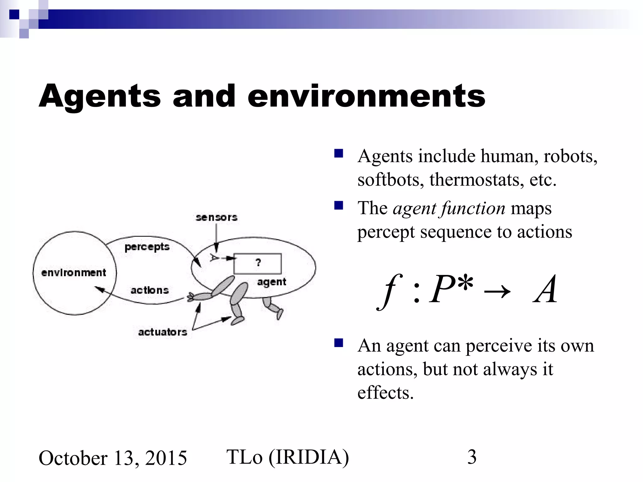 TLo (IRIDIA) 3October 13, 2015
Agents and environments
 Agents include human, robots,
softbots, thermostats, etc.
 The agent function maps
percept sequence to actions
 An agent can perceive its own
actions, but not always it
effects.
f : P* → A
 