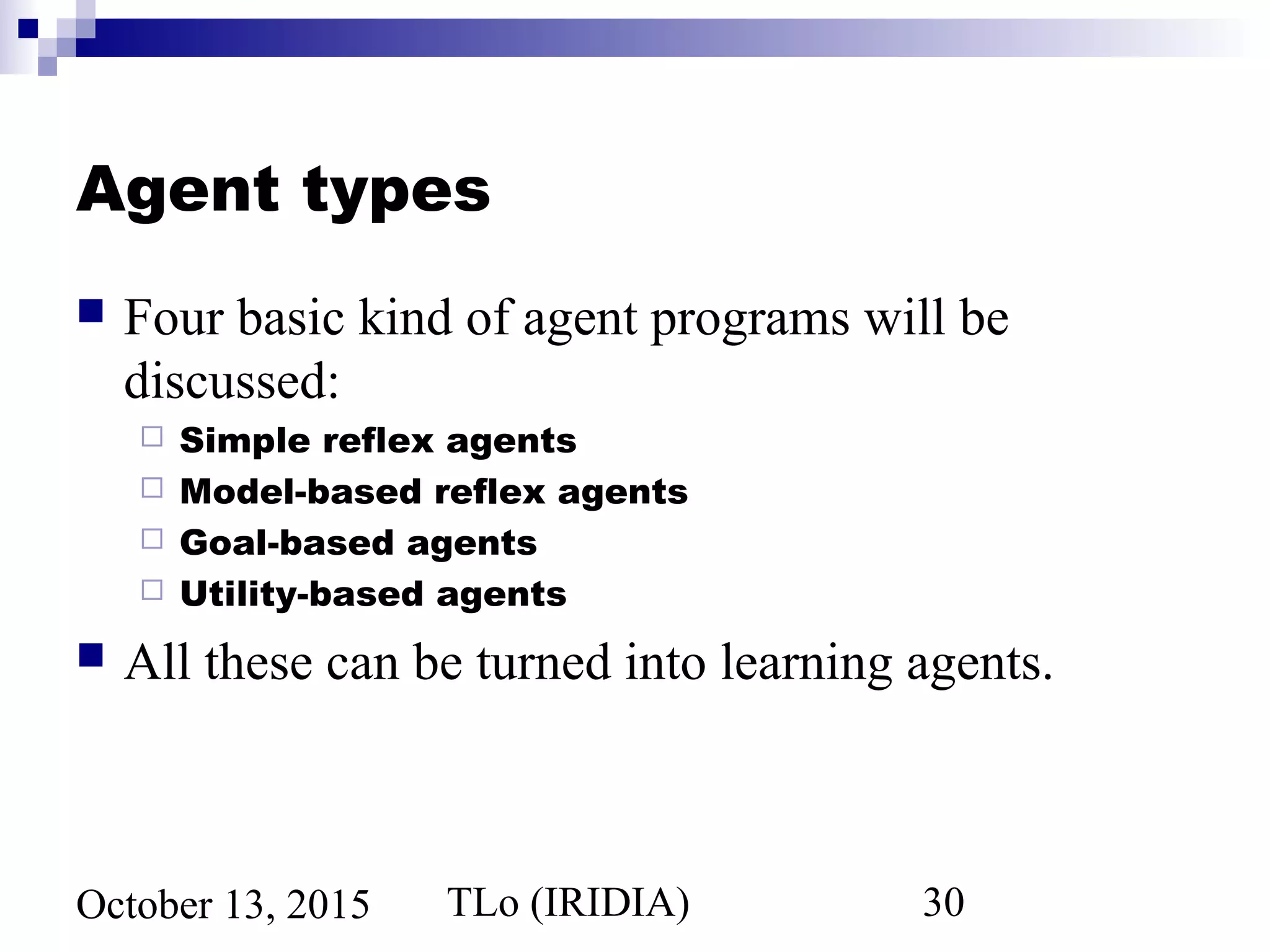 TLo (IRIDIA) 30October 13, 2015
Agent types
 Four basic kind of agent programs will be
discussed:
 Simple reflex agents
 Model-based reflex agents
 Goal-based agents
 Utility-based agents
 All these can be turned into learning agents.
 