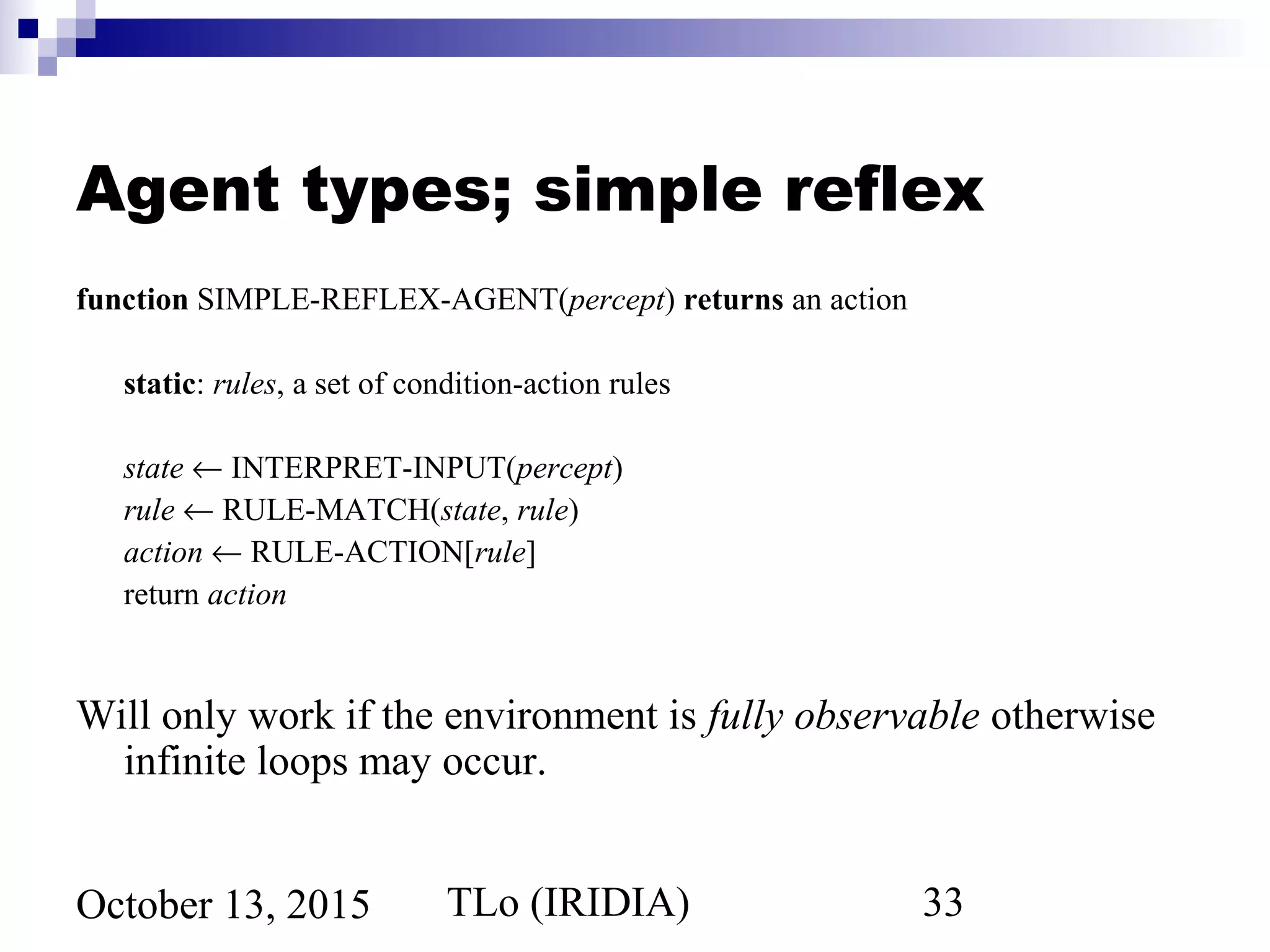 TLo (IRIDIA) 33October 13, 2015
Agent types; simple reflex
function SIMPLE-REFLEX-AGENT(percept) returns an action
static: rules, a set of condition-action rules
state ← INTERPRET-INPUT(percept)
rule ← RULE-MATCH(state, rule)
action ← RULE-ACTION[rule]
return action
Will only work if the environment is fully observable otherwise
infinite loops may occur.
 