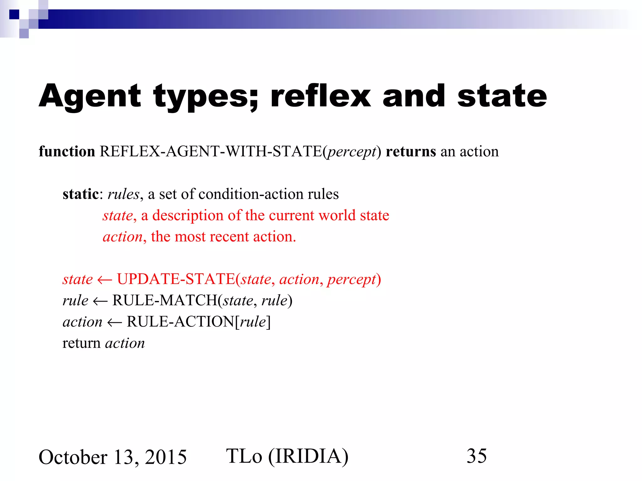TLo (IRIDIA) 35October 13, 2015
Agent types; reflex and state
function REFLEX-AGENT-WITH-STATE(percept) returns an action
static: rules, a set of condition-action rules
state, a description of the current world state
action, the most recent action.
state ← UPDATE-STATE(state, action, percept)
rule ← RULE-MATCH(state, rule)
action ← RULE-ACTION[rule]
return action
 
