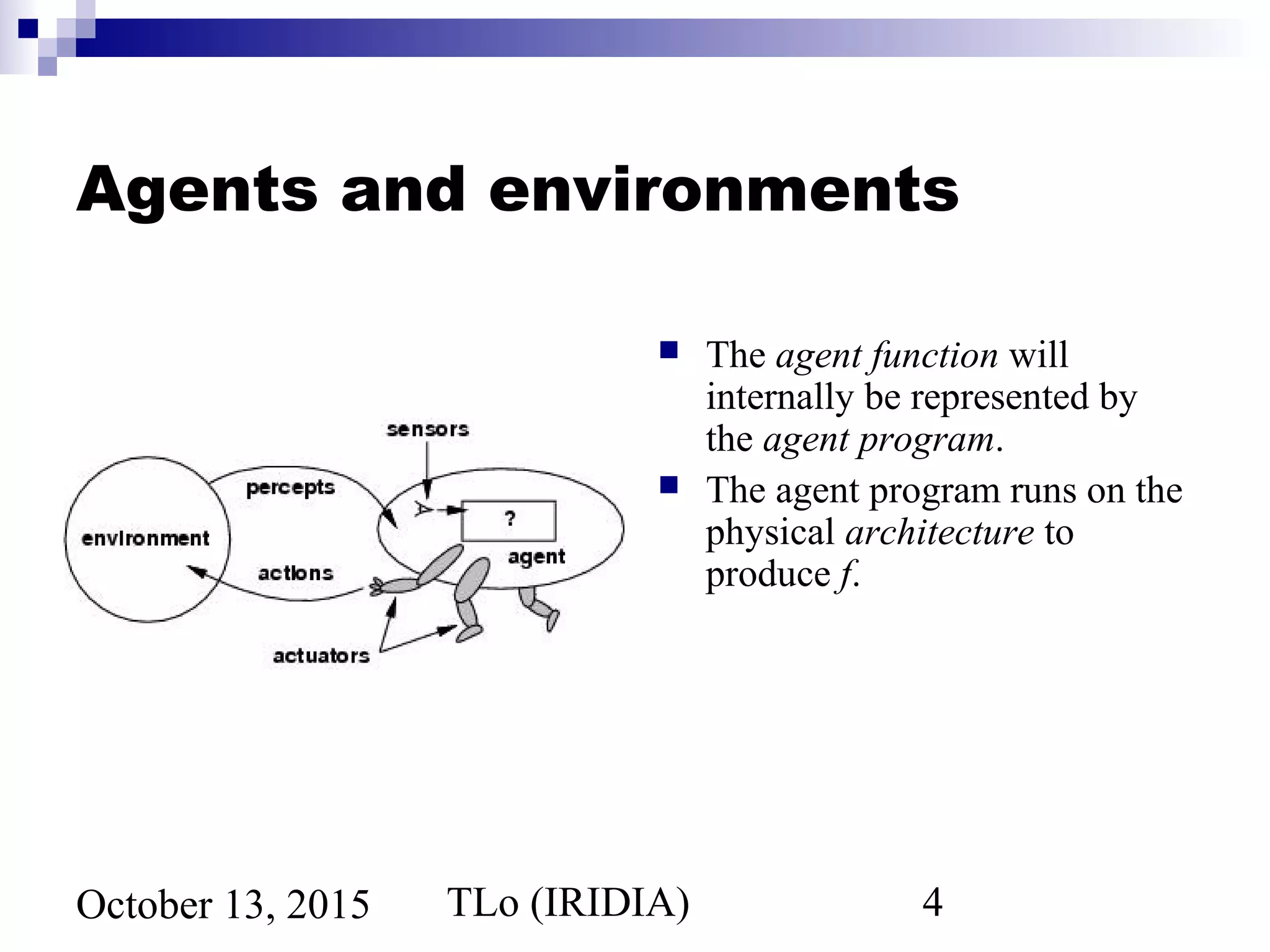 TLo (IRIDIA) 4October 13, 2015
Agents and environments
 The agent function will
internally be represented by
the agent program.
 The agent program runs on the
physical architecture to
produce f.
 