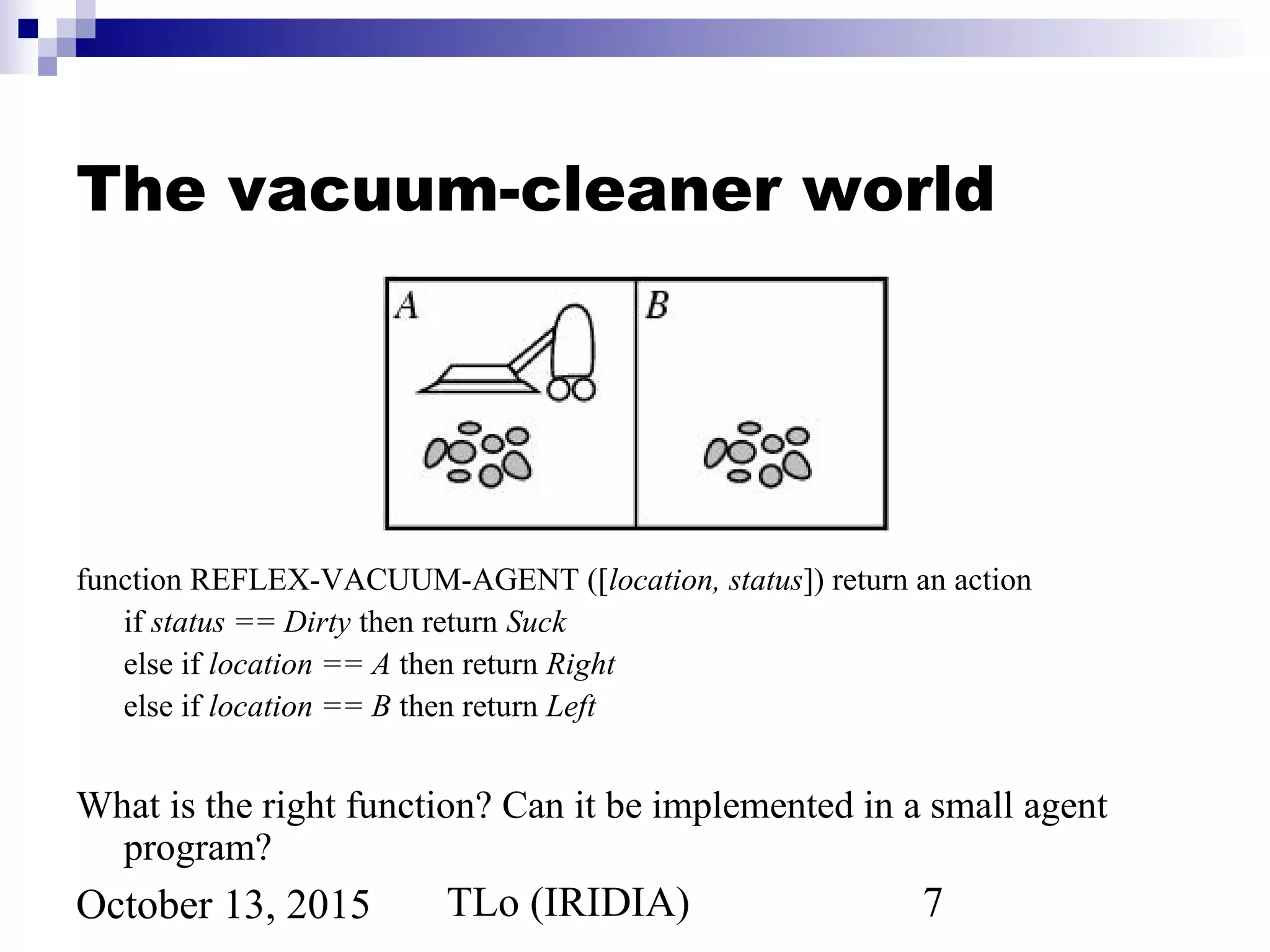 TLo (IRIDIA) 7October 13, 2015
The vacuum-cleaner world
function REFLEX-VACUUM-AGENT ([location, status]) return an action
if status == Dirty then return Suck
else if location == A then return Right
else if location == B then return Left
What is the right function? Can it be implemented in a small agent
program?
 