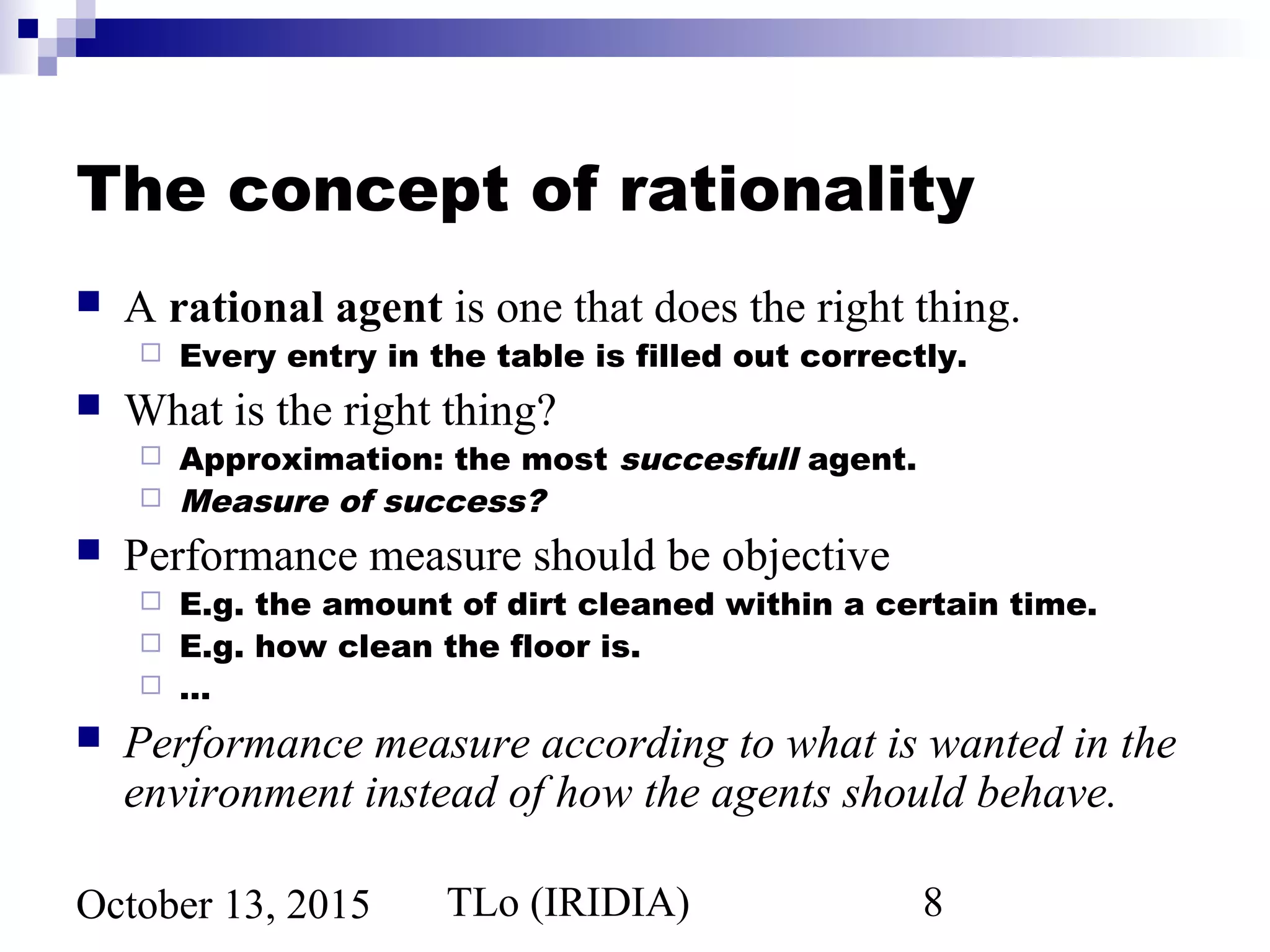 TLo (IRIDIA) 8October 13, 2015
The concept of rationality
 A rational agent is one that does the right thing.
 Every entry in the table is filled out correctly.
 What is the right thing?
 Approximation: the most succesfull agent.
 Measure of success?
 Performance measure should be objective
 E.g. the amount of dirt cleaned within a certain time.
 E.g. how clean the floor is.
 …
 Performance measure according to what is wanted in the
environment instead of how the agents should behave.
 