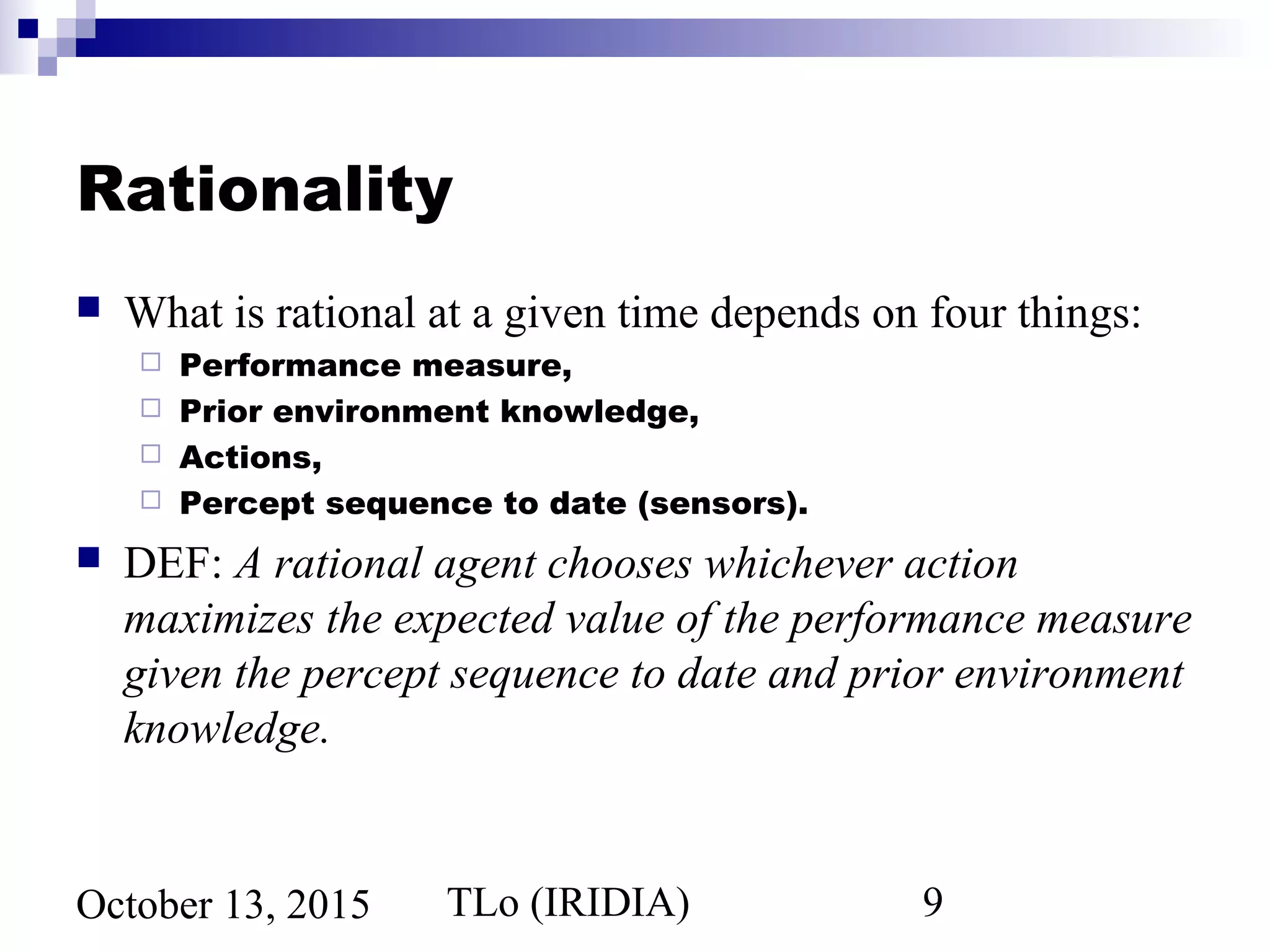 TLo (IRIDIA) 9October 13, 2015
Rationality
 What is rational at a given time depends on four things:
 Performance measure,
 Prior environment knowledge,
 Actions,
 Percept sequence to date (sensors).
 DEF: A rational agent chooses whichever action
maximizes the expected value of the performance measure
given the percept sequence to date and prior environment
knowledge.
 