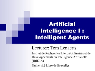 Artificial
Intelligence I :
Intelligent Agents
Lecturer: Tom Lenaerts
Institut de Recherches Interdisciplinaires et de
Développements en Intelligence Artificielle
(IRIDIA)
Université Libre de Bruxelles
 