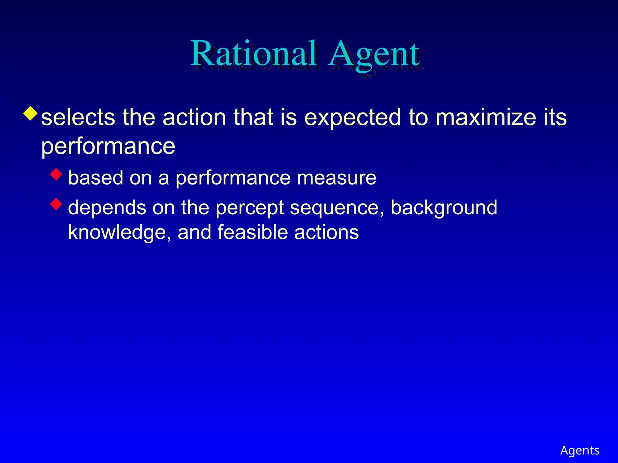 Agents
Rational Agent
selects the action that is expected to maximize its
performance
 based on a performance measure
 depends on the percept sequence, background
knowledge, and feasible actions
 