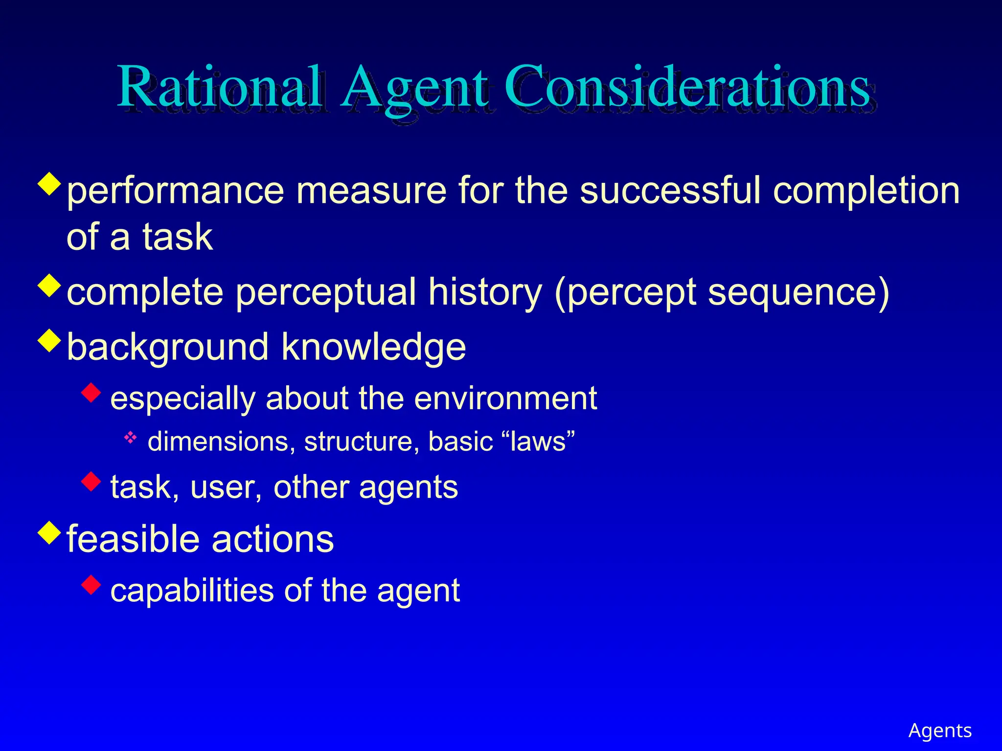 Agents
Rational Agent Considerations
performance measure for the successful completion
of a task
complete perceptual history (percept sequence)
background knowledge
 especially about the environment
 dimensions, structure, basic “laws”
 task, user, other agents
feasible actions
 capabilities of the agent
 