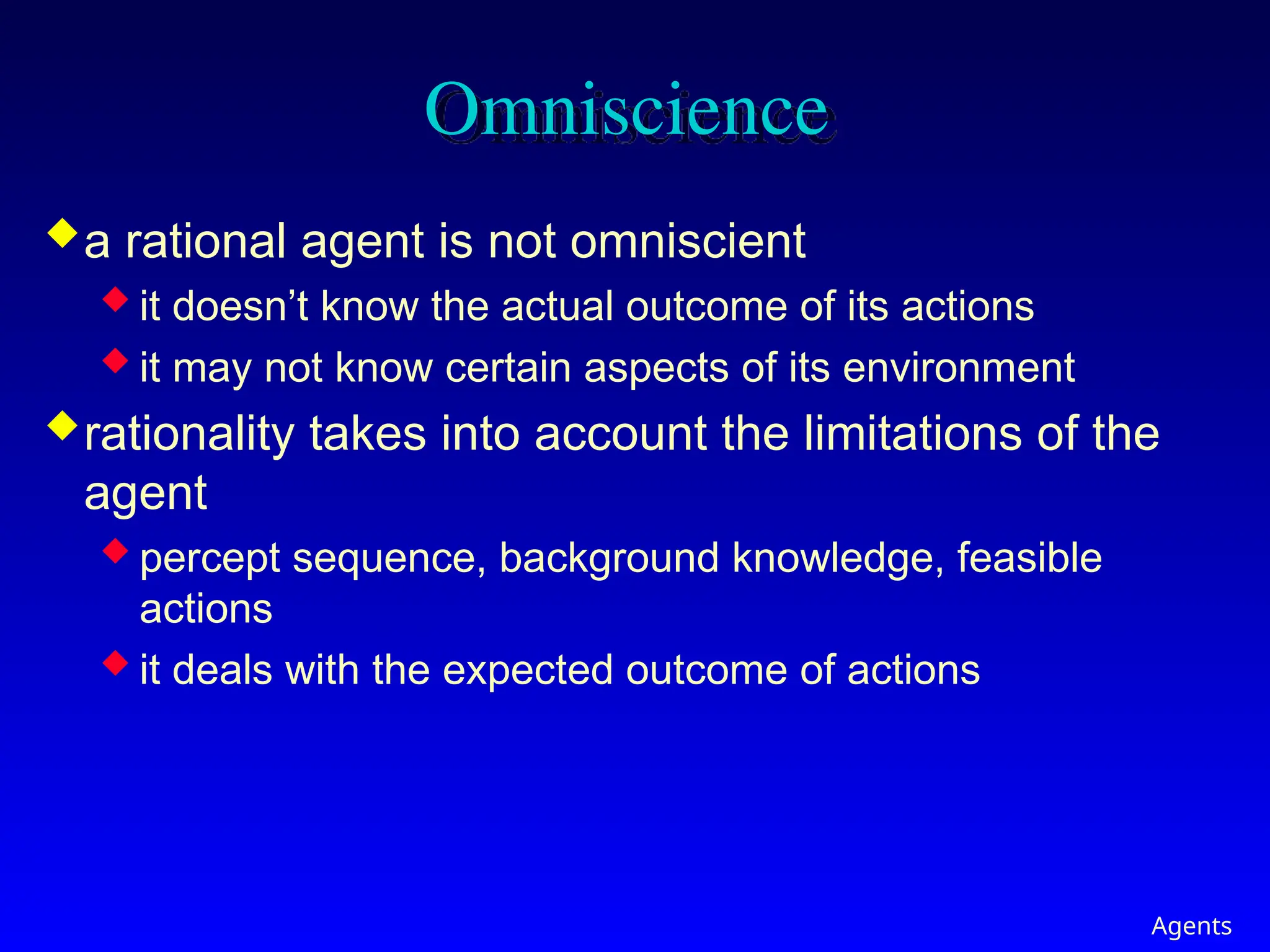 Agents
Omniscience
a rational agent is not omniscient
 it doesn’t know the actual outcome of its actions
 it may not know certain aspects of its environment
rationality takes into account the limitations of the
agent
 percept sequence, background knowledge, feasible
actions
 it deals with the expected outcome of actions
 