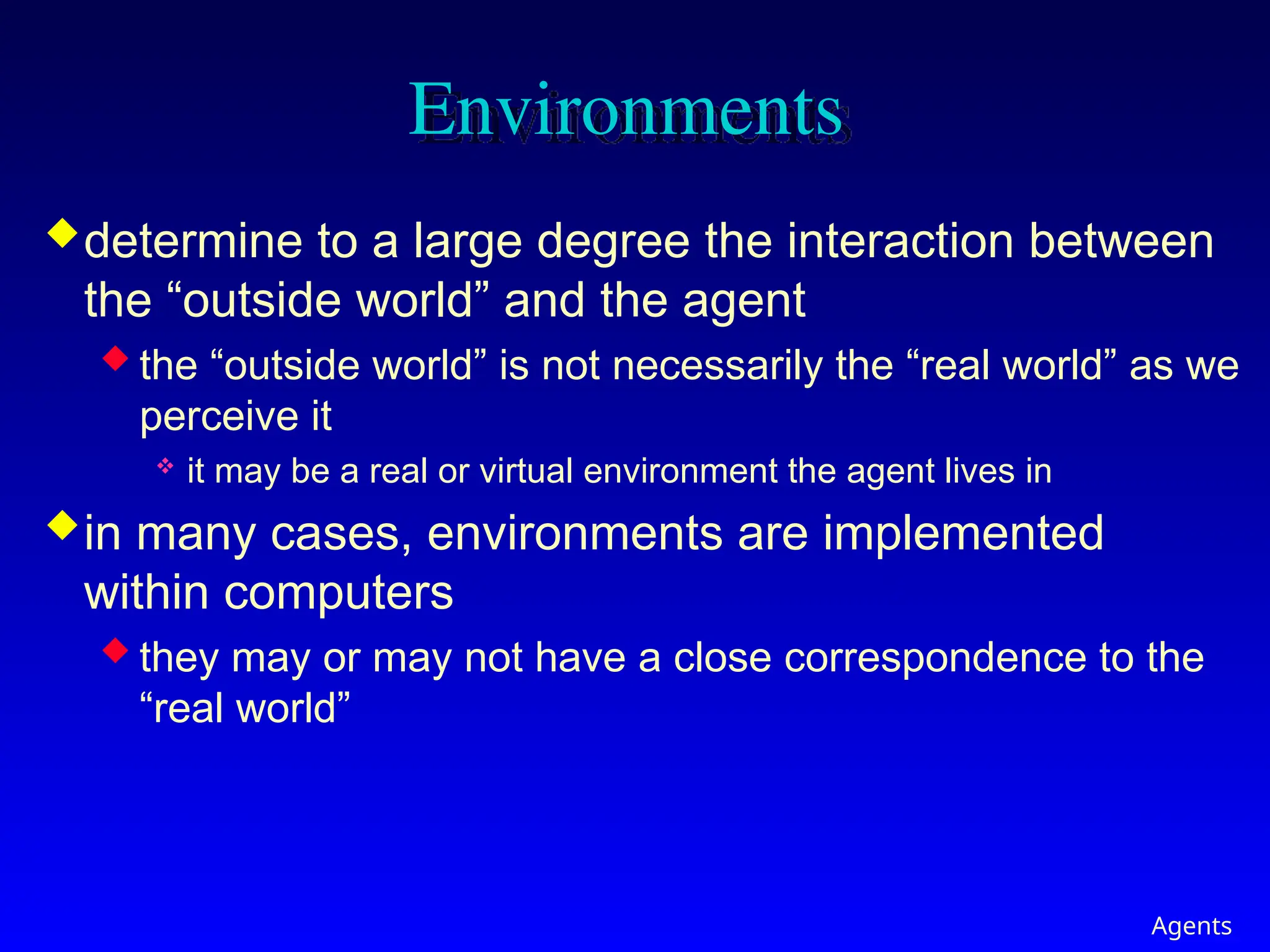 Agents
Environments
determine to a large degree the interaction between
the “outside world” and the agent
 the “outside world” is not necessarily the “real world” as we
perceive it
 it may be a real or virtual environment the agent lives in
in many cases, environments are implemented
within computers
 they may or may not have a close correspondence to the
“real world”
 