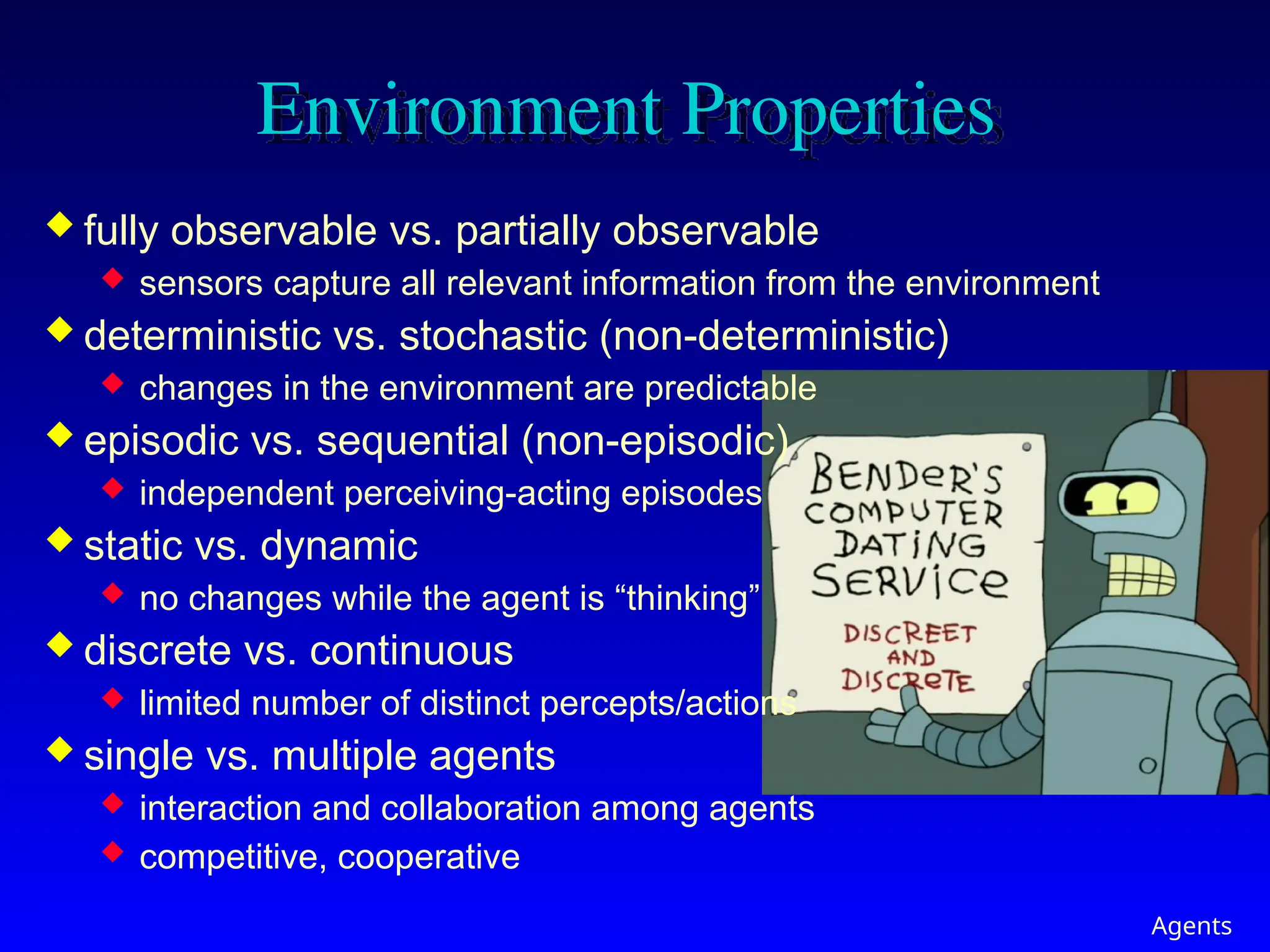 Agents
Environment Properties
 fully observable vs. partially observable
 sensors capture all relevant information from the environment
 deterministic vs. stochastic (non-deterministic)
 changes in the environment are predictable
 episodic vs. sequential (non-episodic)
 independent perceiving-acting episodes
 static vs. dynamic
 no changes while the agent is “thinking”
 discrete vs. continuous
 limited number of distinct percepts/actions
 single vs. multiple agents
 interaction and collaboration among agents
 competitive, cooperative
 