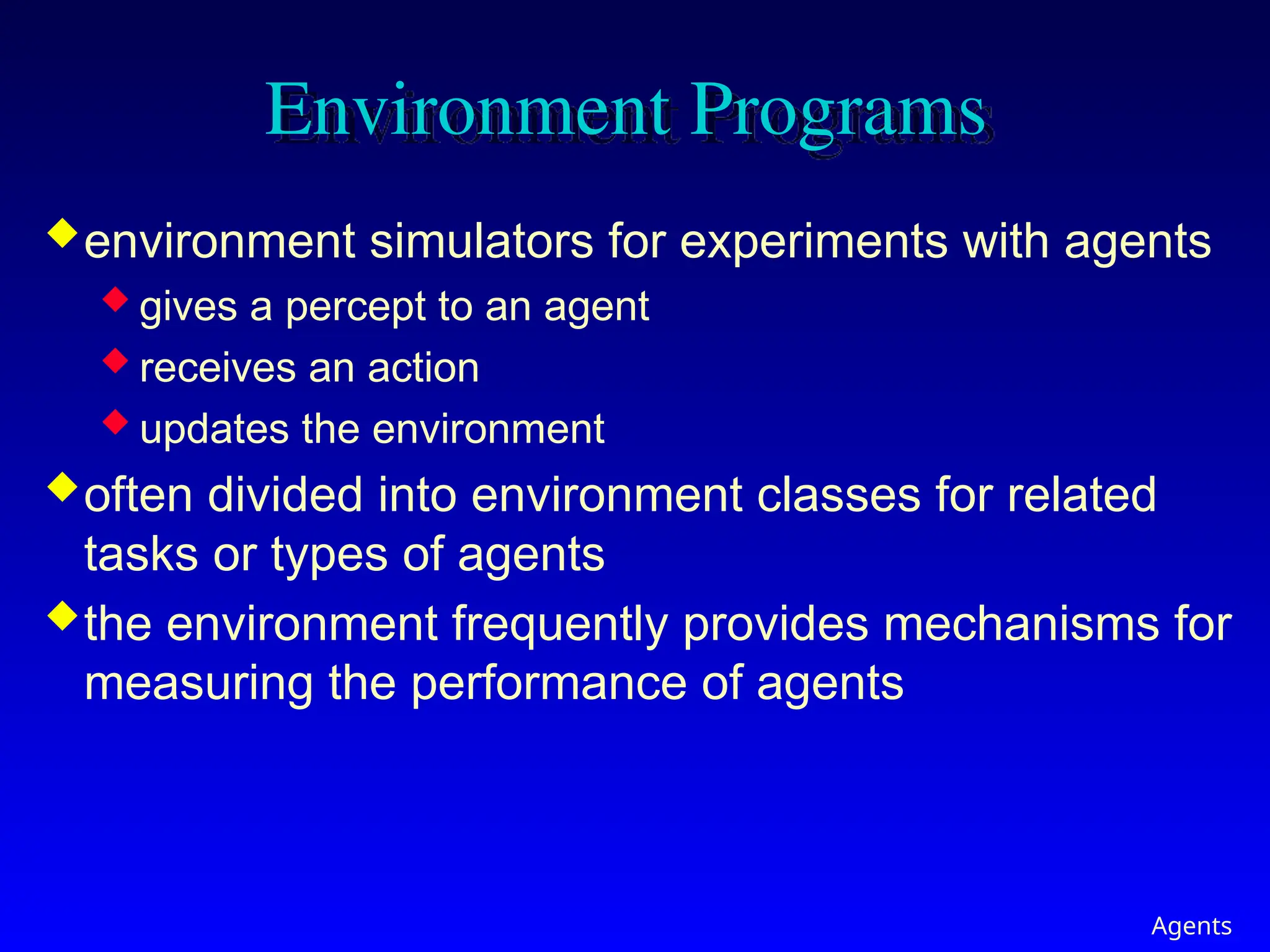 Agents
Environment Programs
environment simulators for experiments with agents
 gives a percept to an agent
 receives an action
 updates the environment
often divided into environment classes for related
tasks or types of agents
the environment frequently provides mechanisms for
measuring the performance of agents
 