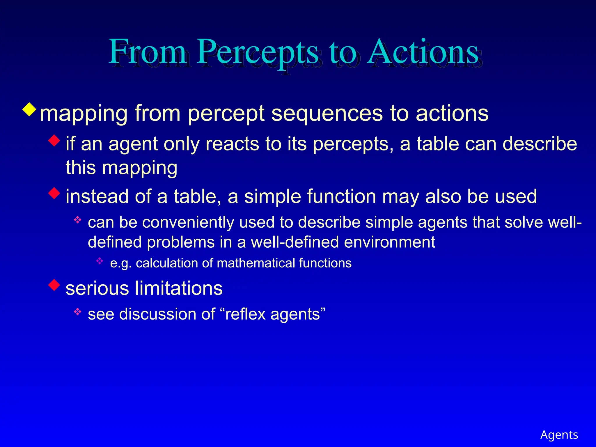 Agents
From Percepts to Actions
mapping from percept sequences to actions
 if an agent only reacts to its percepts, a table can describe
this mapping
 instead of a table, a simple function may also be used
 can be conveniently used to describe simple agents that solve well-
defined problems in a well-defined environment
 e.g. calculation of mathematical functions
 serious limitations
 see discussion of “reflex agents”
 