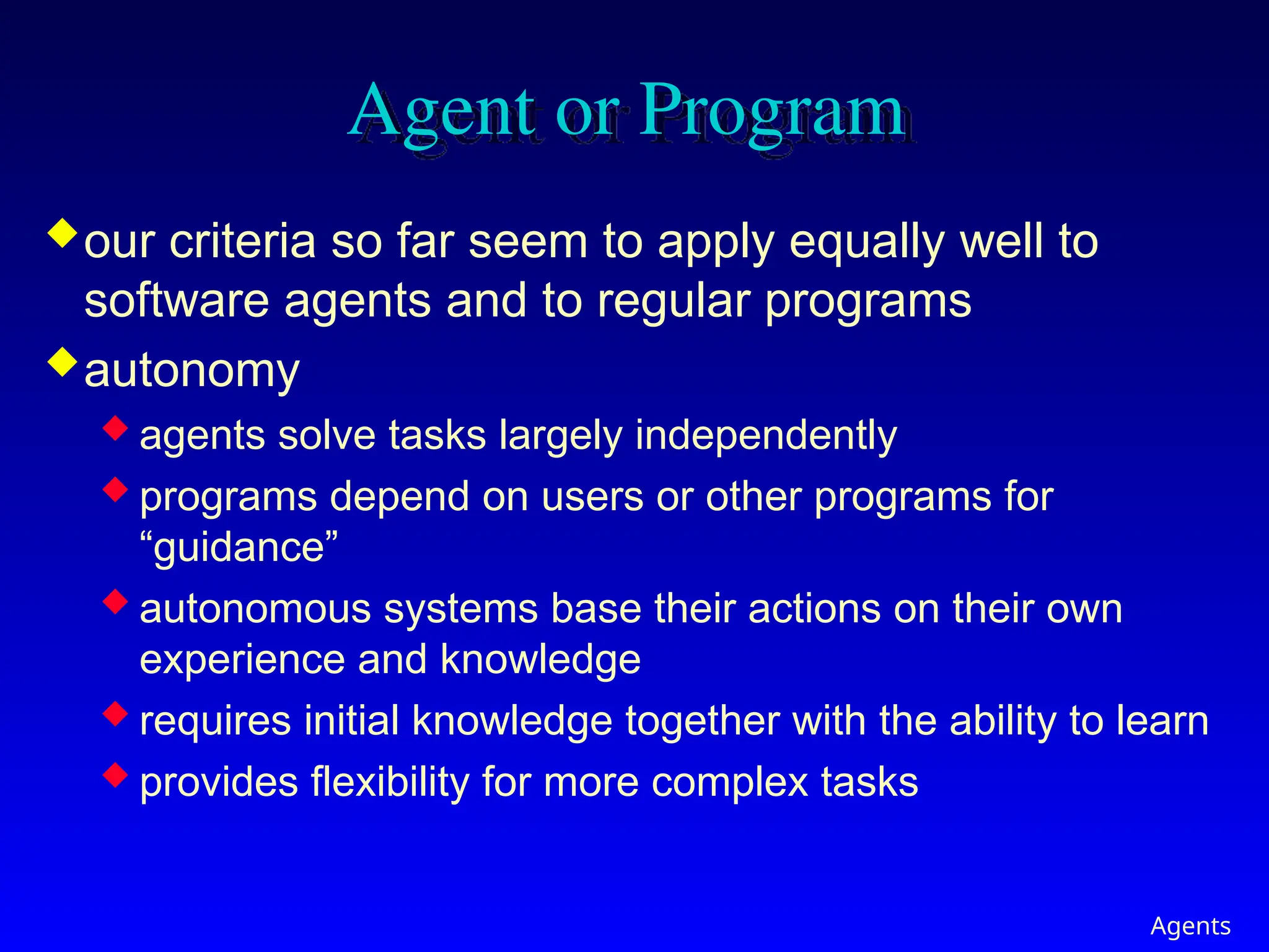 Agents
Agent or Program
our criteria so far seem to apply equally well to
software agents and to regular programs
autonomy
 agents solve tasks largely independently
 programs depend on users or other programs for
“guidance”
 autonomous systems base their actions on their own
experience and knowledge
 requires initial knowledge together with the ability to learn
 provides flexibility for more complex tasks
 