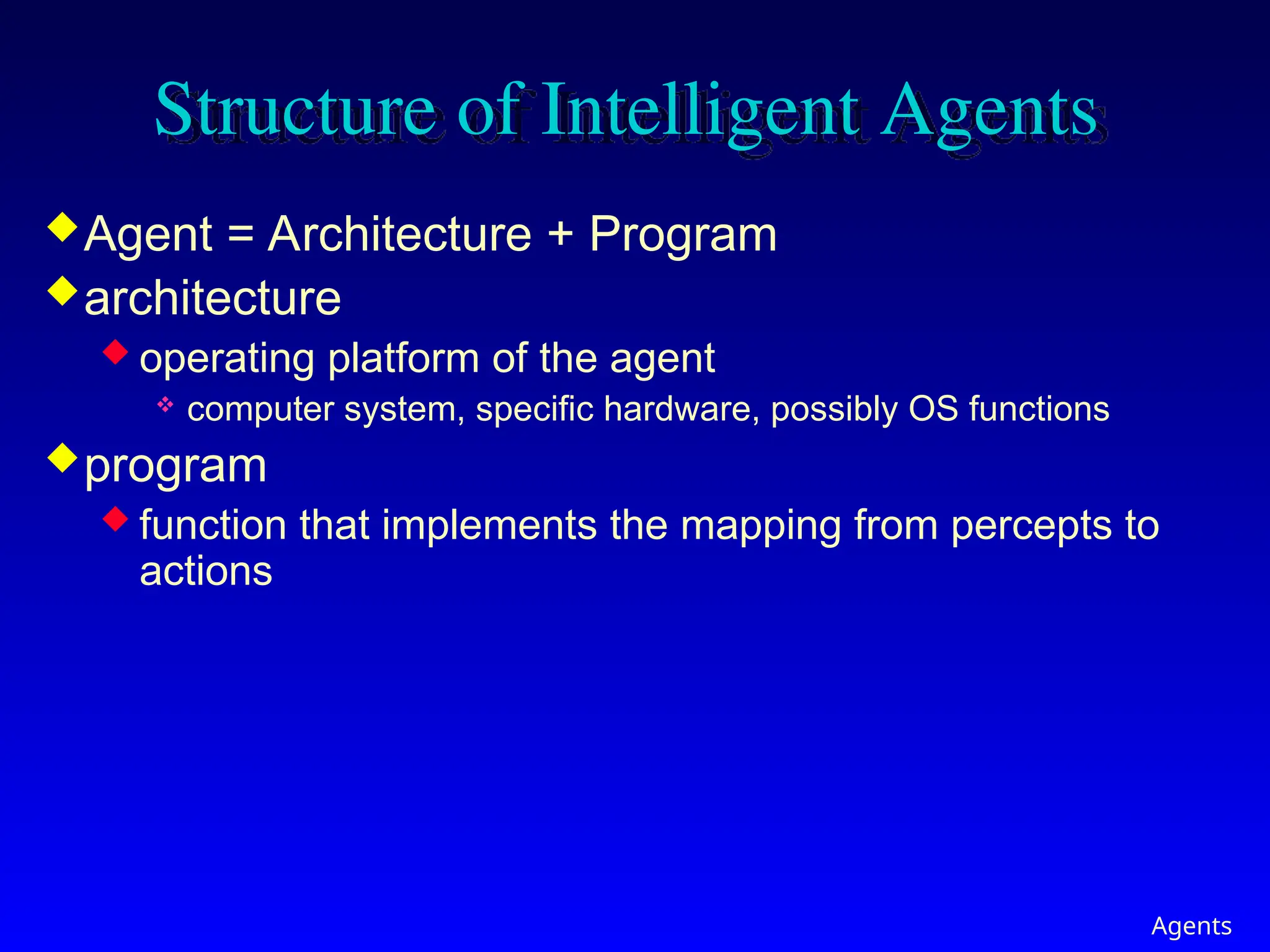 Agents
Structure of Intelligent Agents
Agent = Architecture + Program
architecture
 operating platform of the agent
 computer system, specific hardware, possibly OS functions
program
 function that implements the mapping from percepts to
actions
 