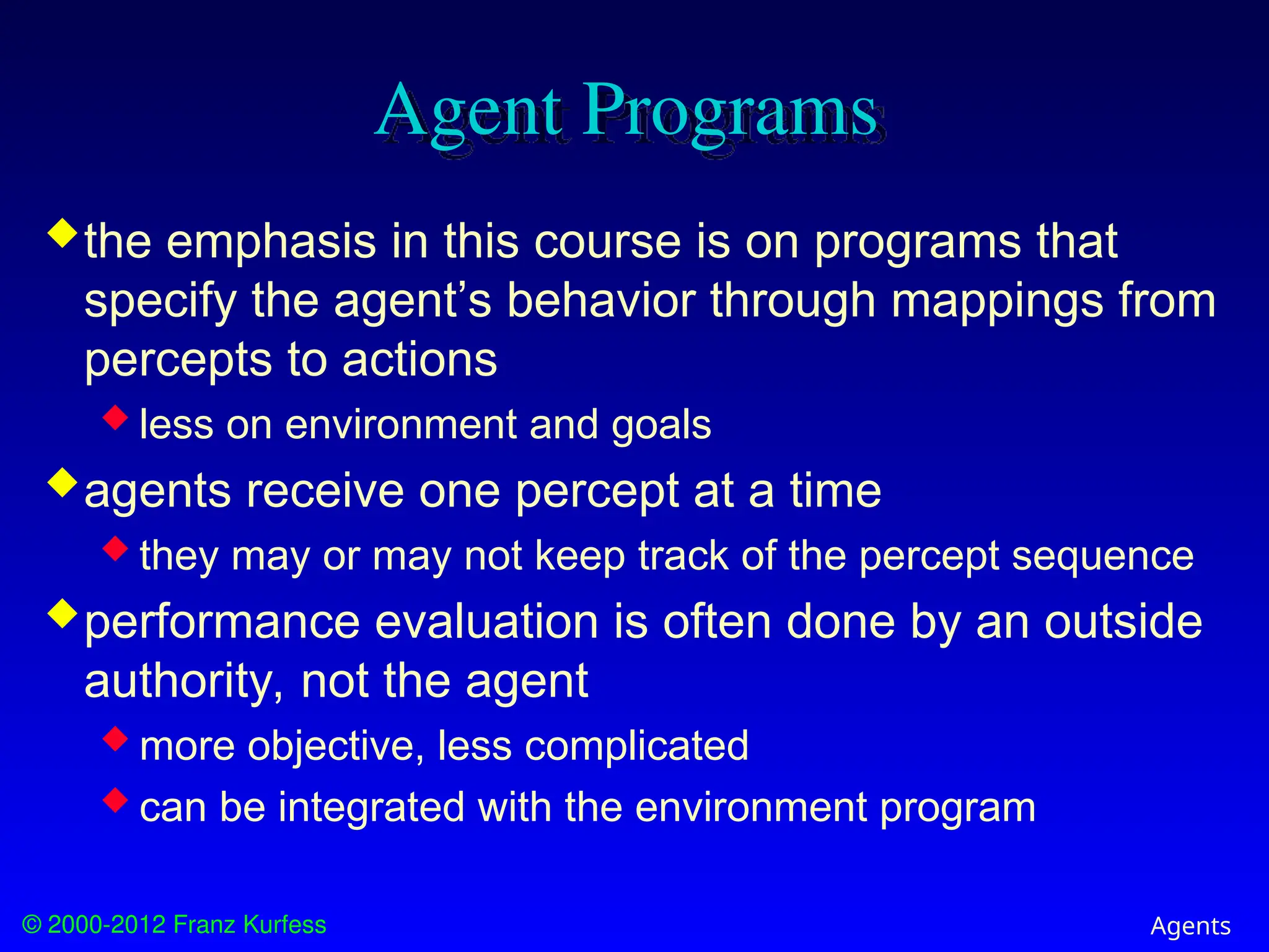 © 2000-2012 Franz Kurfess Agents
Agent Programs
the emphasis in this course is on programs that
specify the agent’s behavior through mappings from
percepts to actions
 less on environment and goals
agents receive one percept at a time
 they may or may not keep track of the percept sequence
performance evaluation is often done by an outside
authority, not the agent
 more objective, less complicated
 can be integrated with the environment program
 