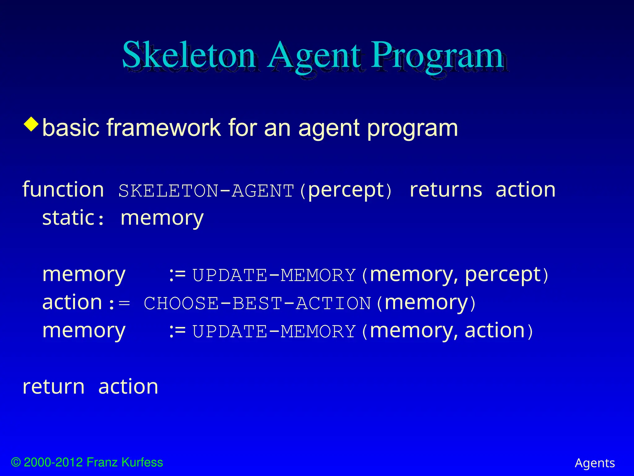 © 2000-2012 Franz Kurfess Agents
Skeleton Agent Program
basic framework for an agent program
function SKELETON-AGENT(percept) returns action
static: memory
memory := UPDATE-MEMORY(memory, percept)
action:= CHOOSE-BEST-ACTION(memory)
memory := UPDATE-MEMORY(memory, action)
return action
 