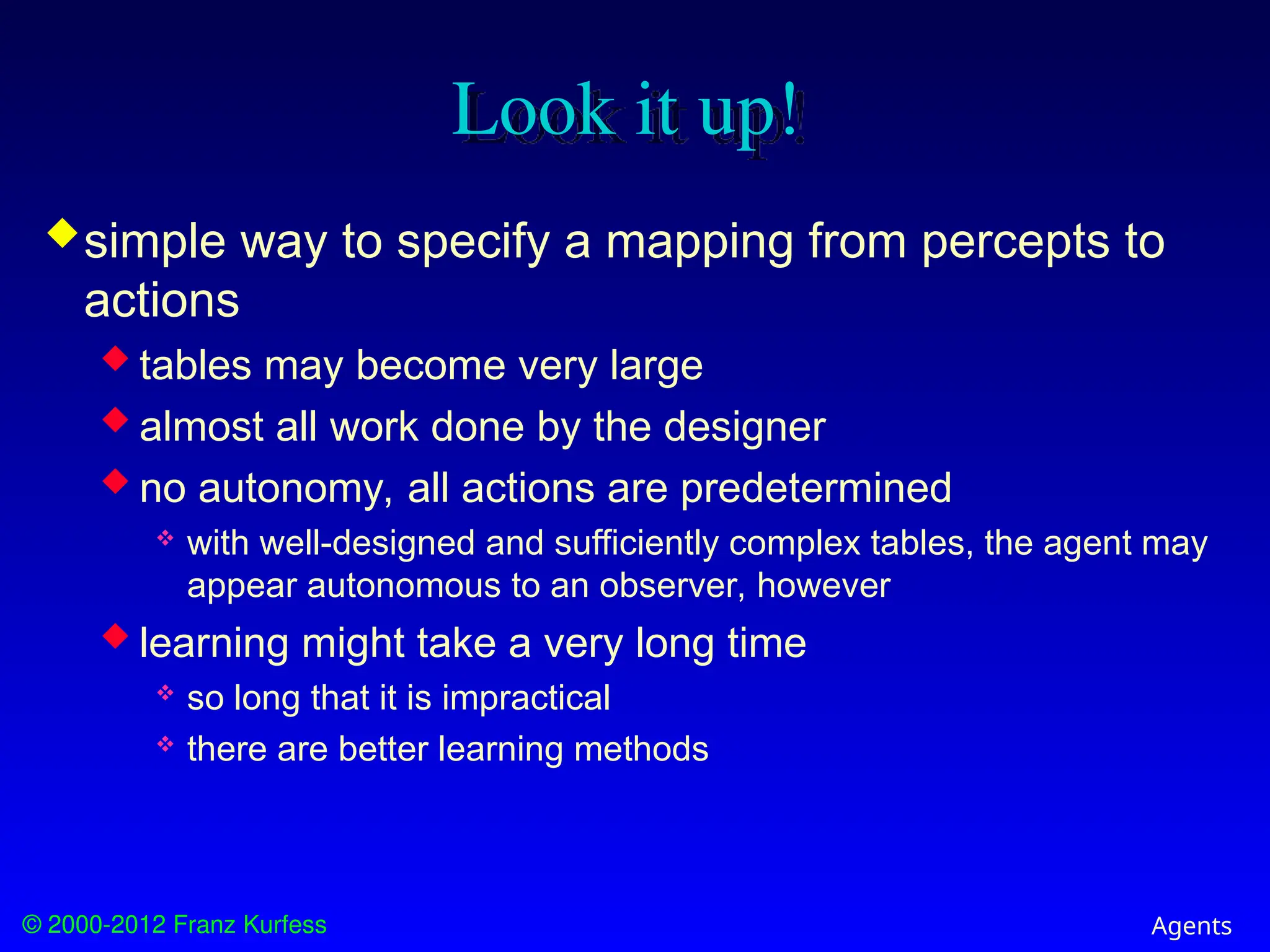 © 2000-2012 Franz Kurfess Agents
Look it up!
simple way to specify a mapping from percepts to
actions
 tables may become very large
 almost all work done by the designer
 no autonomy, all actions are predetermined
 with well-designed and sufficiently complex tables, the agent may
appear autonomous to an observer, however
 learning might take a very long time
 so long that it is impractical
 there are better learning methods
 