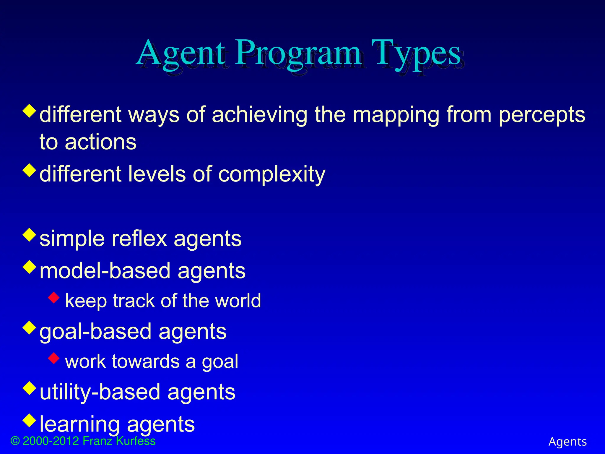 © 2000-2012 Franz Kurfess Agents
Agent Program Types
different ways of achieving the mapping from percepts
to actions
different levels of complexity
simple reflex agents
model-based agents
 keep track of the world
goal-based agents
 work towards a goal
utility-based agents
learning agents
 