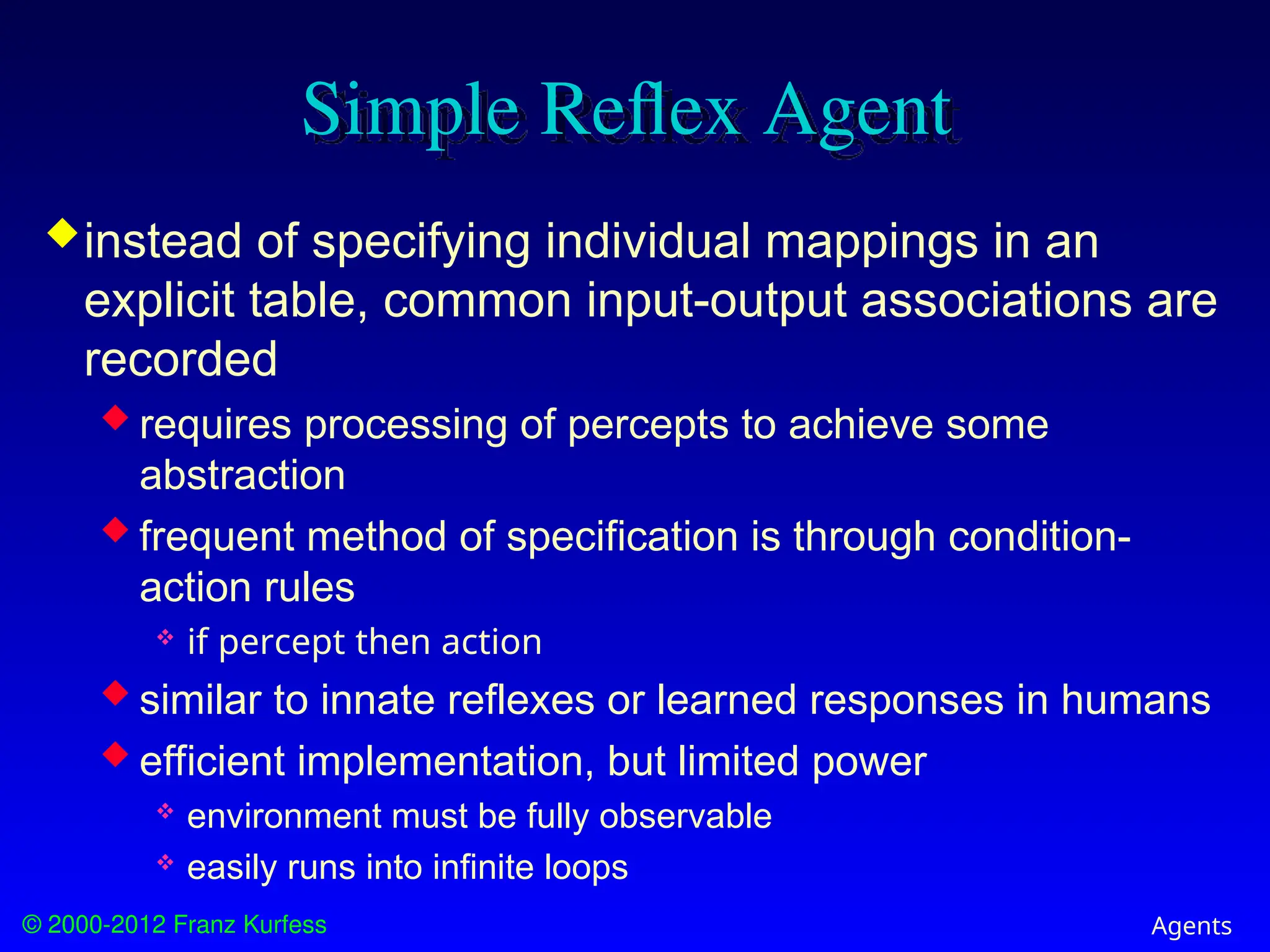 © 2000-2012 Franz Kurfess Agents
Simple Reflex Agent
instead of specifying individual mappings in an
explicit table, common input-output associations are
recorded
 requires processing of percepts to achieve some
abstraction
 frequent method of specification is through condition-
action rules
 if percept then action
 similar to innate reflexes or learned responses in humans
 efficient implementation, but limited power
 environment must be fully observable
 easily runs into infinite loops
 