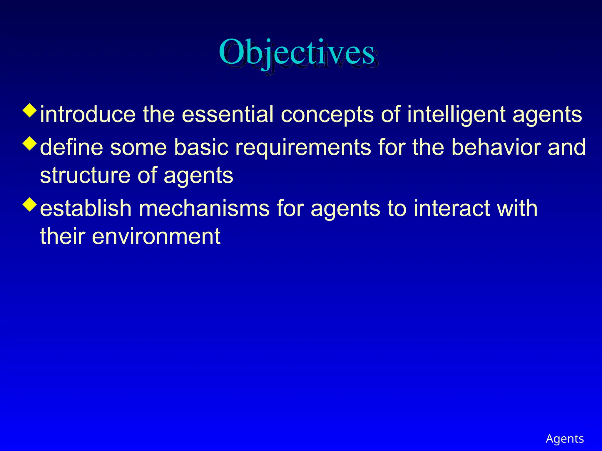 Agents
Objectives
introduce the essential concepts of intelligent agents
define some basic requirements for the behavior and
structure of agents
establish mechanisms for agents to interact with
their environment
 