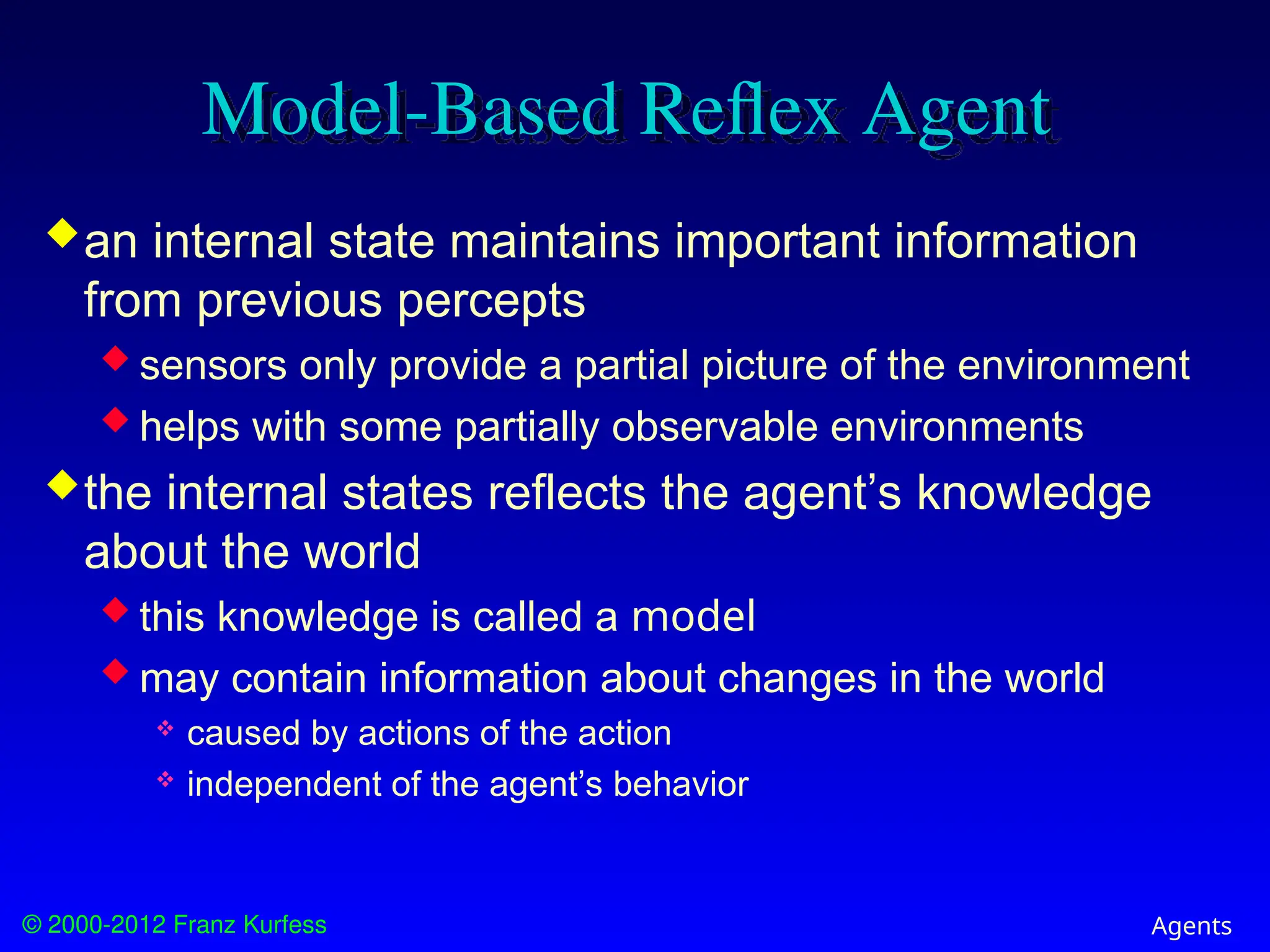 © 2000-2012 Franz Kurfess Agents
Model-Based Reflex Agent
an internal state maintains important information
from previous percepts
 sensors only provide a partial picture of the environment
 helps with some partially observable environments
the internal states reflects the agent’s knowledge
about the world
 this knowledge is called a model
 may contain information about changes in the world
 caused by actions of the action
 independent of the agent’s behavior
 