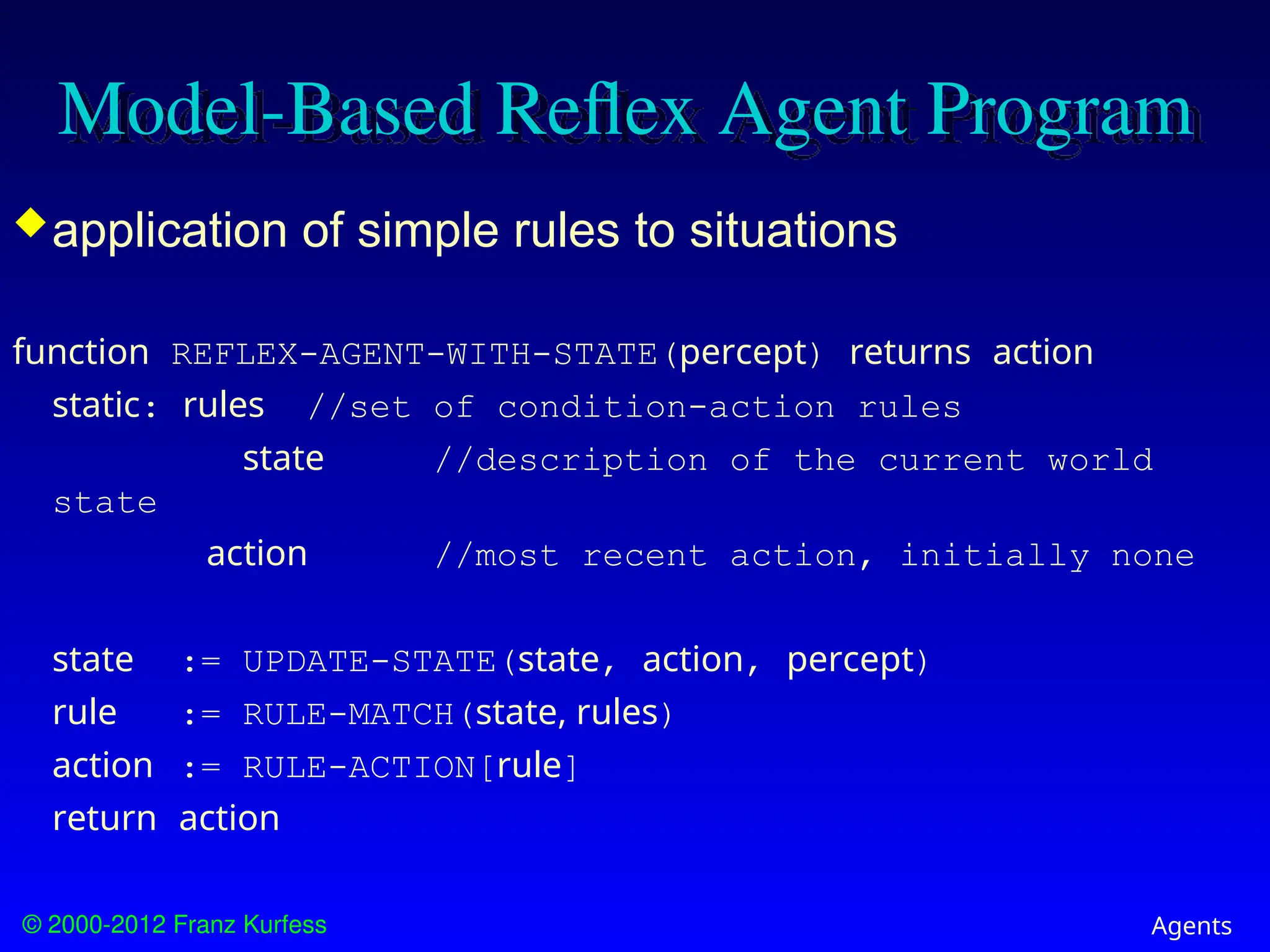 © 2000-2012 Franz Kurfess Agents
Model-Based Reflex Agent Program
application of simple rules to situations
function REFLEX-AGENT-WITH-STATE(percept) returns action
static: rules //set of condition-action rules
state //description of the current world
state
action //most recent action, initially none
state := UPDATE-STATE(state, action, percept)
rule := RULE-MATCH(state, rules)
action := RULE-ACTION[rule]
return action
 