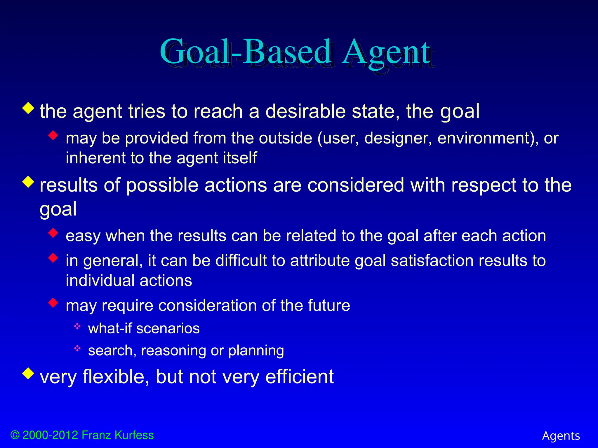 © 2000-2012 Franz Kurfess Agents
Goal-Based Agent
 the agent tries to reach a desirable state, the goal
 may be provided from the outside (user, designer, environment), or
inherent to the agent itself
 results of possible actions are considered with respect to the
goal
 easy when the results can be related to the goal after each action
 in general, it can be difficult to attribute goal satisfaction results to
individual actions
 may require consideration of the future
 what-if scenarios
 search, reasoning or planning
 very flexible, but not very efficient
 