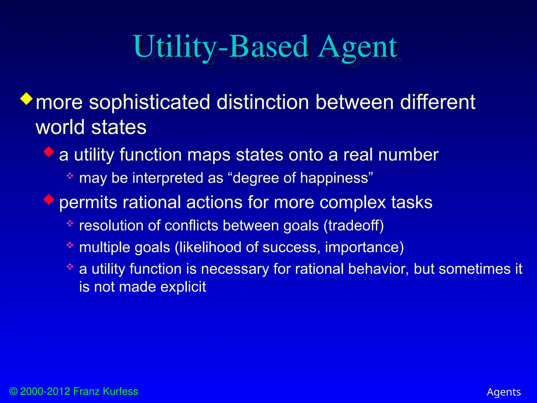 © 2000-2012 Franz Kurfess Agents
Utility-Based Agent
more sophisticated distinction between different
world states
 a utility function maps states onto a real number
 may be interpreted as “degree of happiness”
 permits rational actions for more complex tasks
 resolution of conflicts between goals (tradeoff)
 multiple goals (likelihood of success, importance)
 a utility function is necessary for rational behavior, but sometimes it
is not made explicit
 