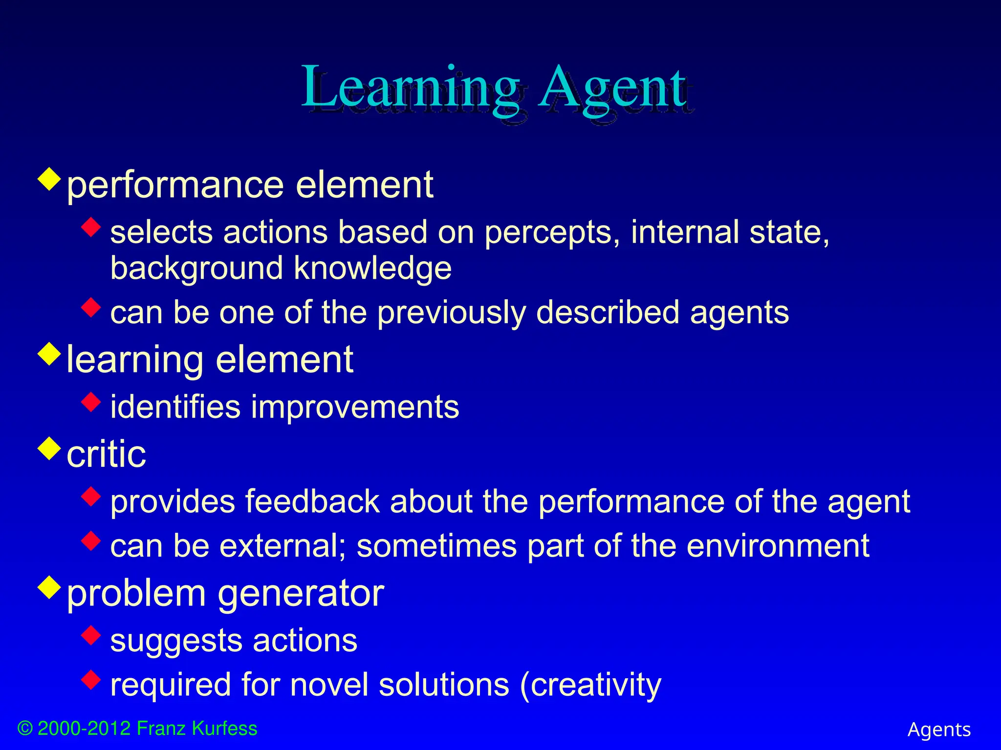© 2000-2012 Franz Kurfess Agents
Learning Agent
performance element
 selects actions based on percepts, internal state,
background knowledge
 can be one of the previously described agents
learning element
 identifies improvements
critic
 provides feedback about the performance of the agent
 can be external; sometimes part of the environment
problem generator
 suggests actions
 required for novel solutions (creativity
 