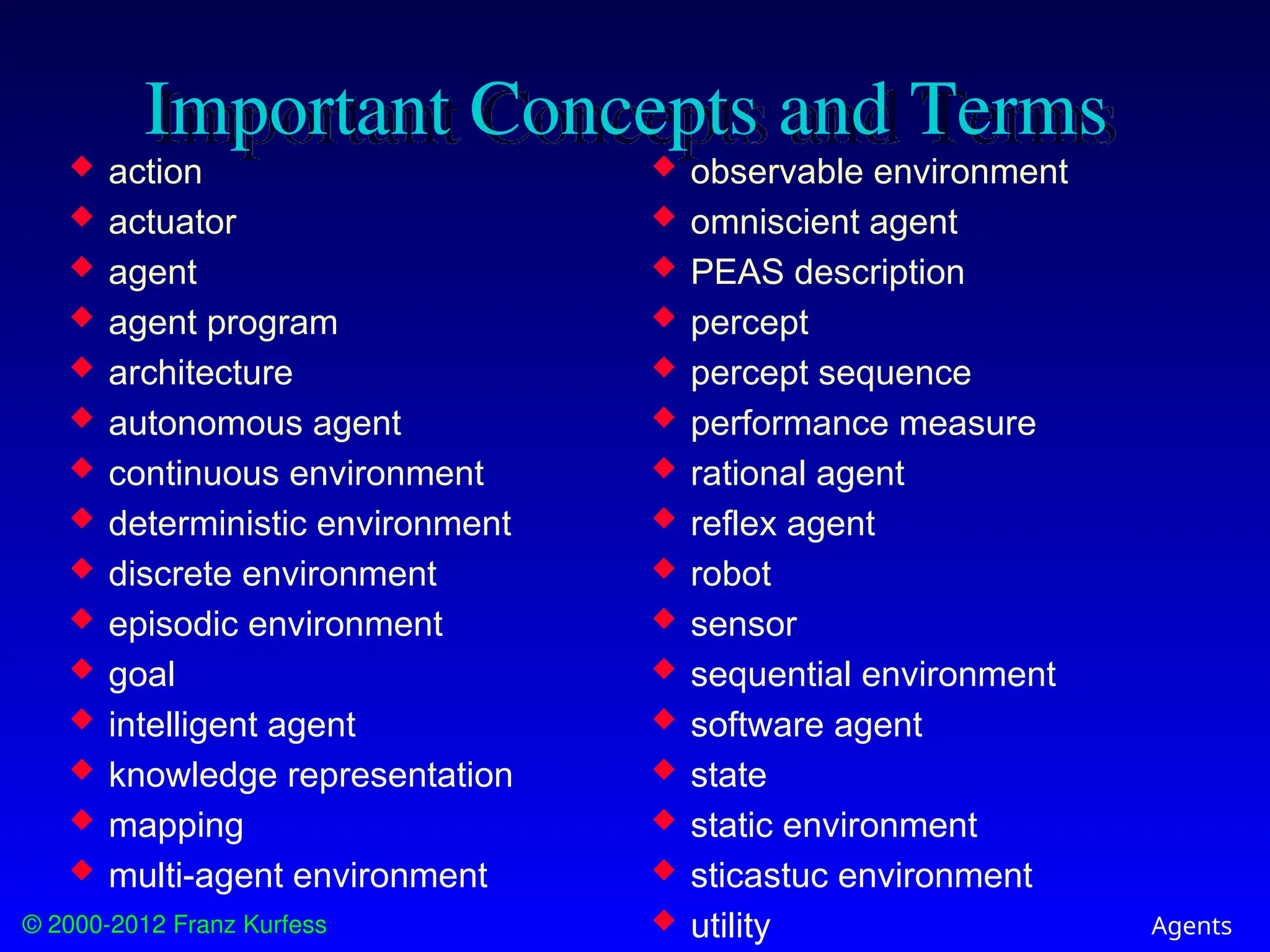 © 2000-2012 Franz Kurfess Agents
Important Concepts and Terms
 observable environment
 omniscient agent
 PEAS description
 percept
 percept sequence
 performance measure
 rational agent
 reflex agent
 robot
 sensor
 sequential environment
 software agent
 state
 static environment
 sticastuc environment
 utility
 action
 actuator
 agent
 agent program
 architecture
 autonomous agent
 continuous environment
 deterministic environment
 discrete environment
 episodic environment
 goal
 intelligent agent
 knowledge representation
 mapping
 multi-agent environment
 
