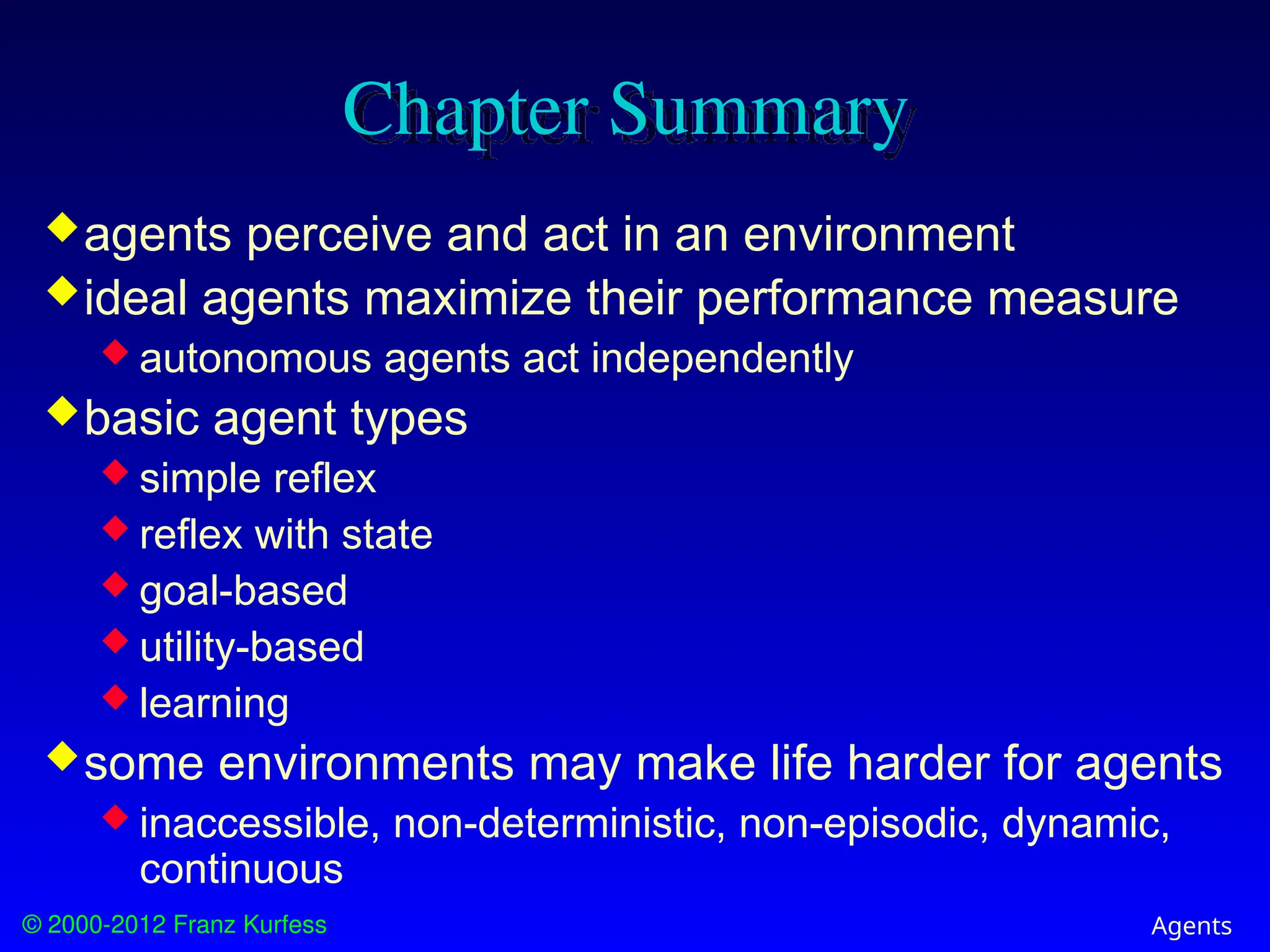 © 2000-2012 Franz Kurfess Agents
Chapter Summary
agents perceive and act in an environment
ideal agents maximize their performance measure
 autonomous agents act independently
basic agent types
 simple reflex
 reflex with state
 goal-based
 utility-based
 learning
some environments may make life harder for agents
 inaccessible, non-deterministic, non-episodic, dynamic,
continuous
 