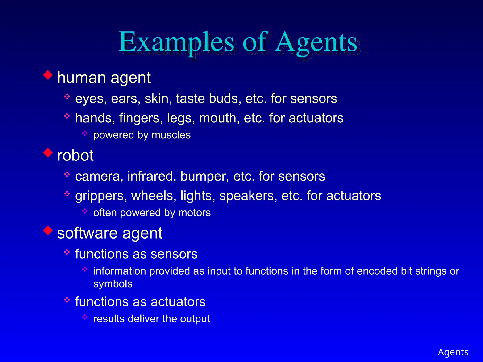 Agents
Examples of Agents
 human agent
 eyes, ears, skin, taste buds, etc. for sensors
 hands, fingers, legs, mouth, etc. for actuators
 powered by muscles
 robot
 camera, infrared, bumper, etc. for sensors
 grippers, wheels, lights, speakers, etc. for actuators
 often powered by motors
 software agent
 functions as sensors
 information provided as input to functions in the form of encoded bit strings or
symbols
 functions as actuators
 results deliver the output
 