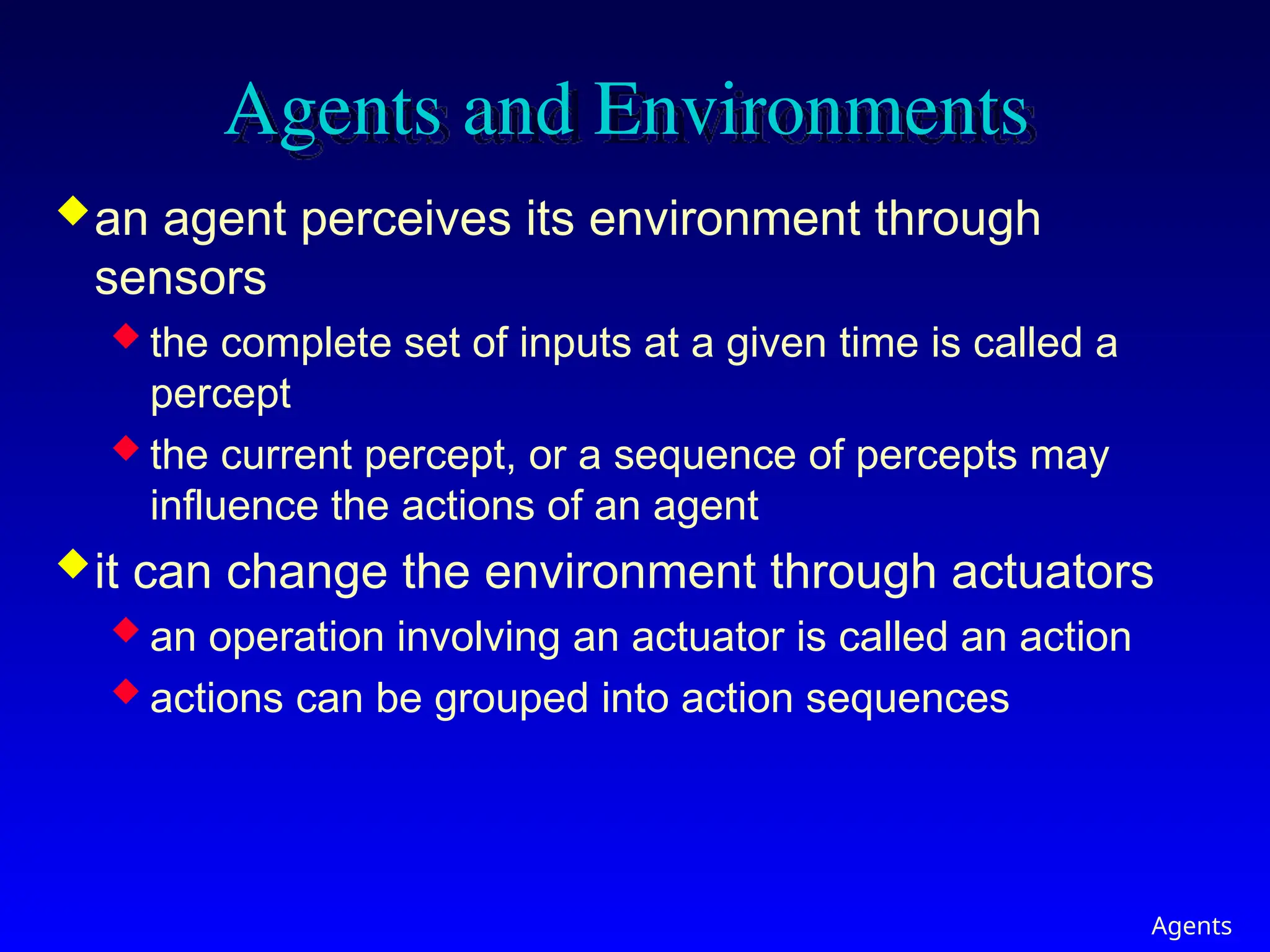 Agents
Agents and Environments
an agent perceives its environment through
sensors
 the complete set of inputs at a given time is called a
percept
 the current percept, or a sequence of percepts may
influence the actions of an agent
it can change the environment through actuators
 an operation involving an actuator is called an action
 actions can be grouped into action sequences
 