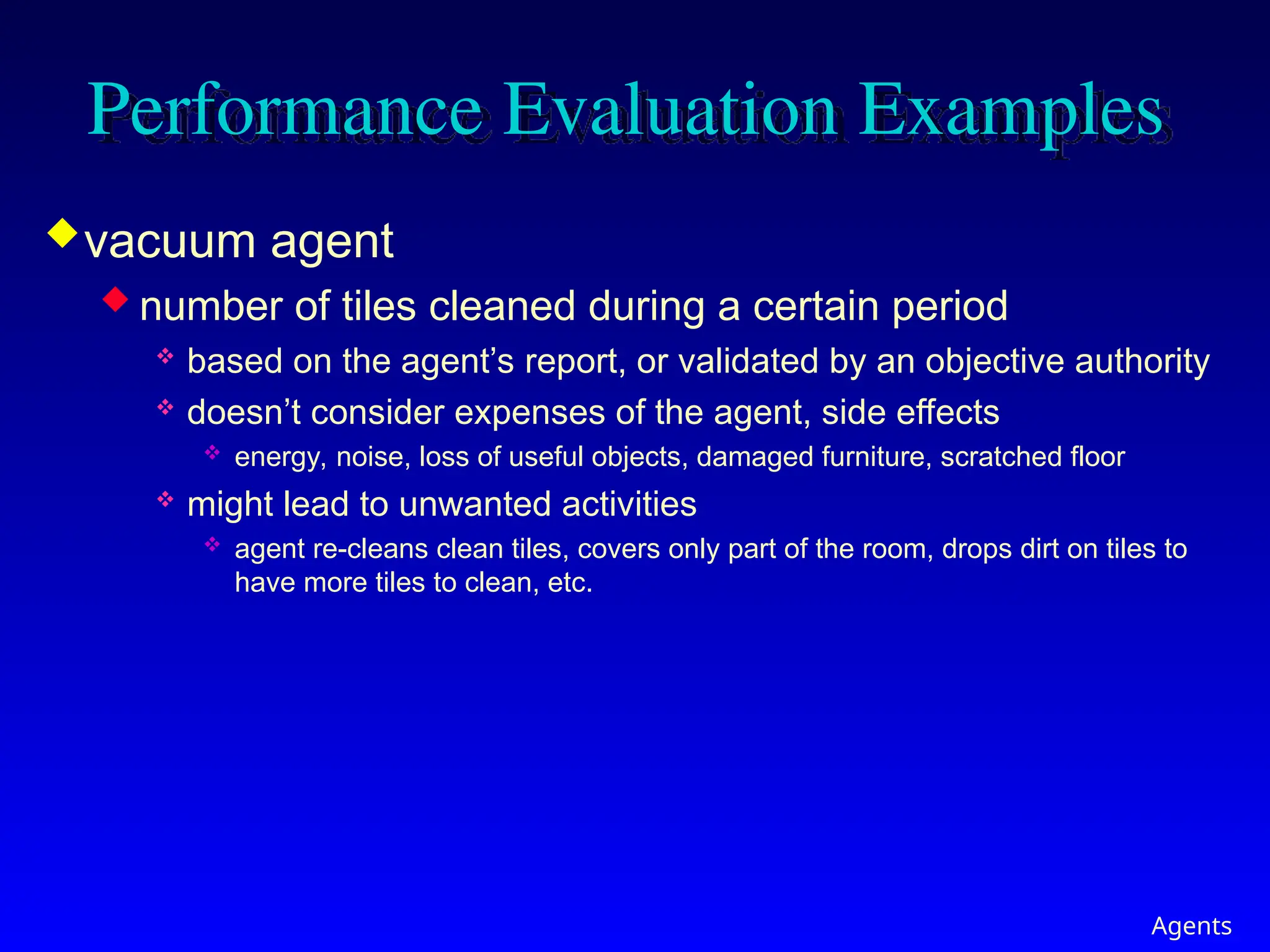 Agents
Performance Evaluation Examples
vacuum agent
 number of tiles cleaned during a certain period
 based on the agent’s report, or validated by an objective authority
 doesn’t consider expenses of the agent, side effects
 energy, noise, loss of useful objects, damaged furniture, scratched floor
 might lead to unwanted activities
 agent re-cleans clean tiles, covers only part of the room, drops dirt on tiles to
have more tiles to clean, etc.
 