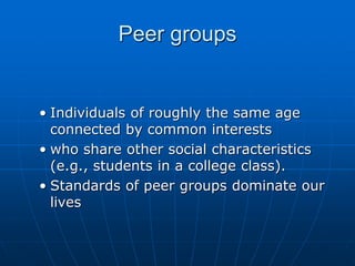 • Individuals of roughly the same age
connected by common interests
• who share other social characteristics
(e.g., students in a college class).
• Standards of peer groups dominate our
lives
Peer groups
 
